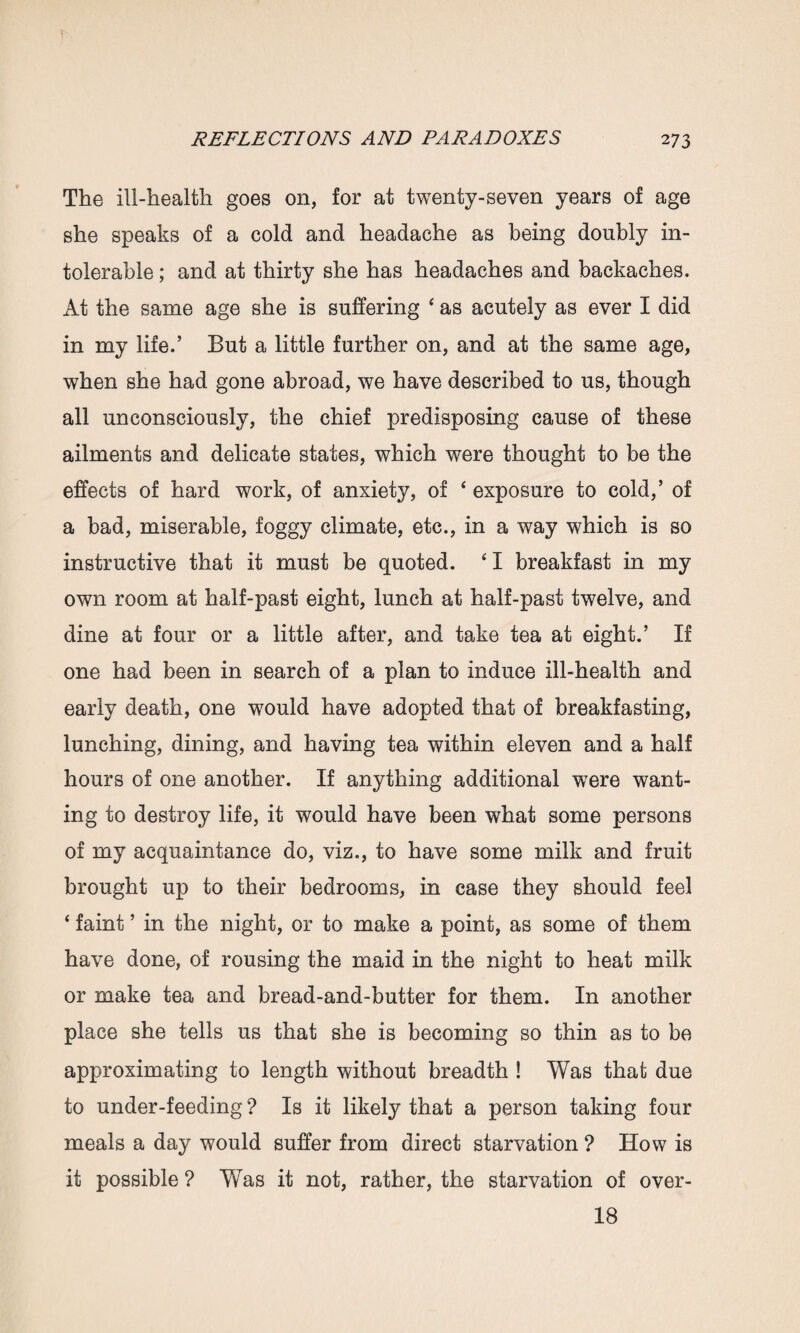 The ill-health goes on, for at twenty-seven years of age she speaks of a cold and headache as being doubly in¬ tolerable ; and at thirty she has headaches and backaches. At the same age she is suffering 4 as acutely as ever I did in my life.’ But a little further on, and at the same age, when she had gone abroad, we have described to us, though all unconsciously, the chief predisposing cause of these ailments and delicate states, which were thought to be the effects of hard work, of anxiety, of ‘ exposure to cold,’ of a bad, miserable, foggy climate, etc., in a way which is so instructive that it must be quoted. 41 breakfast in my own room at half-past eight, lunch at half-past twelve, and dine at four or a little after, and take tea at eight.’ If one had been in search of a plan to induce ill-health and early death, one would have adopted that of breakfasting, lunching, dining, and having tea within eleven and a half hours of one another. If anything additional were want¬ ing to destroy life, it would have been what some persons of my acquaintance do, viz., to have some milk and fruit brought up to their bedrooms, in case they should feel ‘ faint ’ in the night, or to make a point, as some of them have done, of rousing the maid in the night to heat milk or make tea and bread-and-butter for them. In another place she tells us that she is becoming so thin as to be approximating to length without breadth ! Was that due to under-feeding ? Is it likely that a person taking four meals a day would suffer from direct starvation ? How is it possible ? Wras it not, rather, the starvation of over- 18