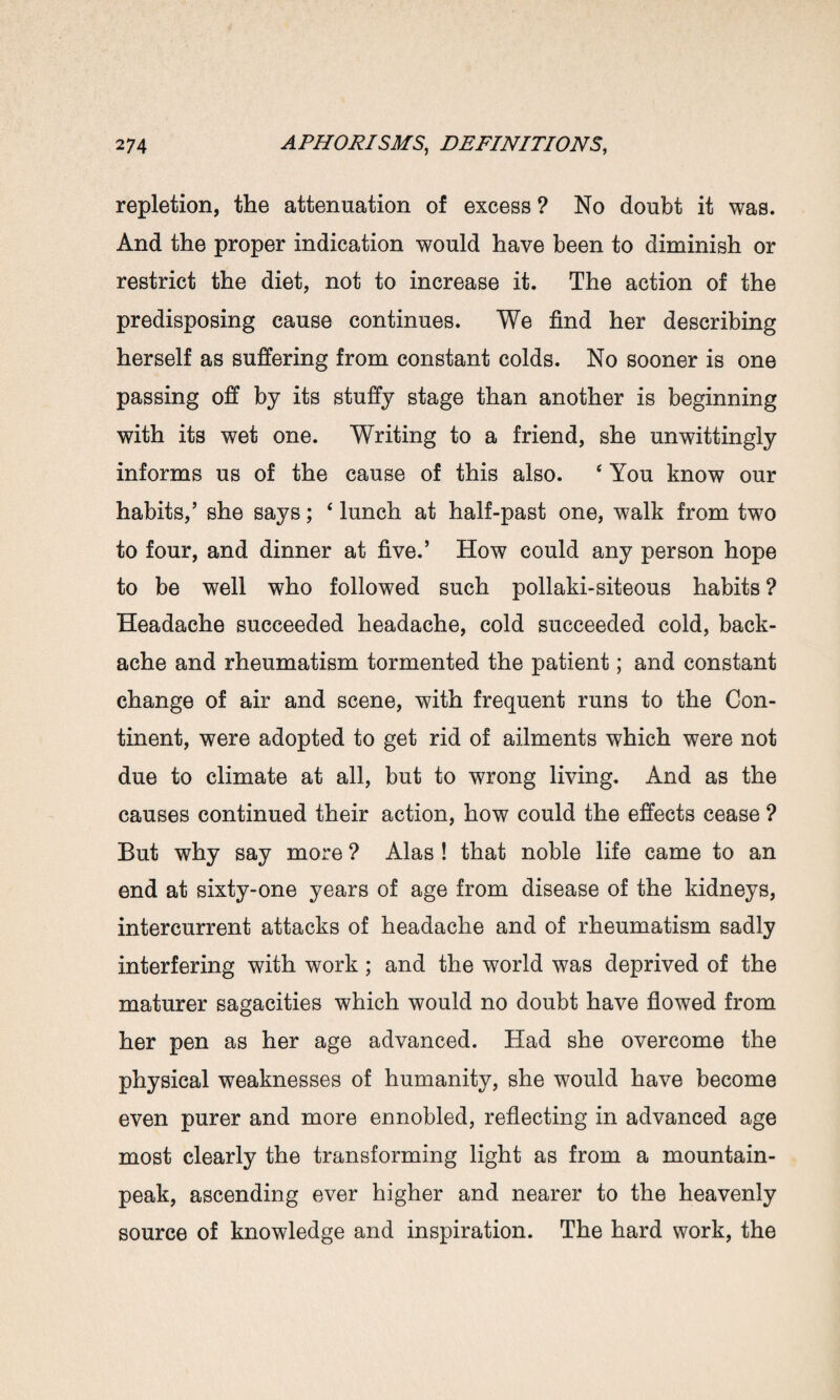 repletion, the attenuation of excess ? No doubt it was. And the proper indication would have been to diminish or restrict the diet, not to increase it. The action of the predisposing cause continues. We find her describing herself as suffering from constant colds. No sooner is one passing off by its stuffy stage than another is beginning with its wet one. Writing to a friend, she unwittingly informs us of the cause of this also. 4 You know our habits,’ she says; 4 lunch at half-past one, walk from two to four, and dinner at five.’ How could any person hope to be well who followed such pollaki-siteous habits ? Headache succeeded headache, cold succeeded cold, back¬ ache and rheumatism tormented the patient; and constant change of air and scene, with frequent runs to the Con¬ tinent, were adopted to get rid of ailments which were not due to climate at all, but to wrong living. And as the causes continued their action, how could the effects cease ? But why say more ? Alas ! that noble life came to an end at sixty-one years of age from disease of the kidneys, intercurrent attacks of headache and of rheumatism sadly interfering with work; and the world was deprived of the maturer sagacities which would no doubt have flowed from her pen as her age advanced. Had she overcome the physical weaknesses of humanity, she would have become even purer and more ennobled, reflecting in advanced age most clearly the transforming light as from a mountain- peak, ascending ever higher and nearer to the heavenly source of knowledge and inspiration. The hard work, the
