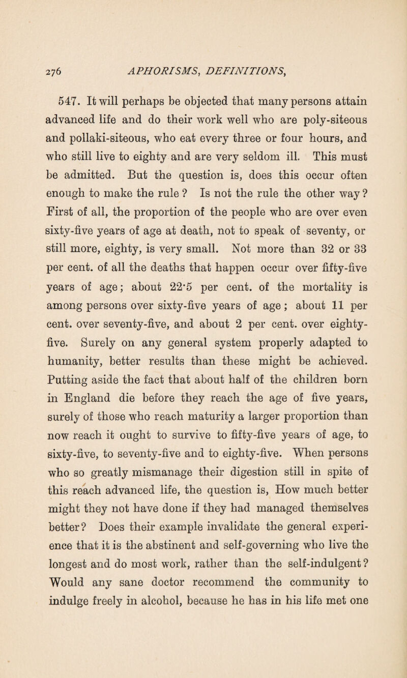 547. It will perhaps be objected that many persons attain advanced life and do their work well who are poly-siteous and pollaki-siteous, who eat every three or four hours, and who still live to eighty and are very seldom ill. This must be admitted. But the question is, does this occur often enough to make the rule ? Is not the rule the other way ? First of all, the proportion of the people who are over even sixty-five years of age at death, not to speak of seventy, or still more, eighty, is very small. Not more than 82 or 38 per cent, of all the deaths that happen occur over fifty-five years of age; about 22*5 per cent, of the mortality is among persons over sixty-five years of age ; about 11 per cent, over seventy-five, and about 2 per cent, over eighty- five. Surety on any general system property adapted to humanity, better results than these might be achieved. Putting aside the fact that about half of the children born in England die before they reach the age of five years, surety of those who reach maturity a larger proportion than now reach it ought to survive to fifty-five years of age, to sixty-five, to seventy-five and to eighty-five. When persons who so greatly mismanage their digestion still in spite of this reach advanced life, the question is, How much better might they not have done if they had managed themselves better? Does their example invalidate the general experi¬ ence that it is the abstinent and self-governing who live the longest and do most work, rather than the self-indulgent ? Would any sane doctor recommend the community to indulge freely in alcohol, because he has in his life met one