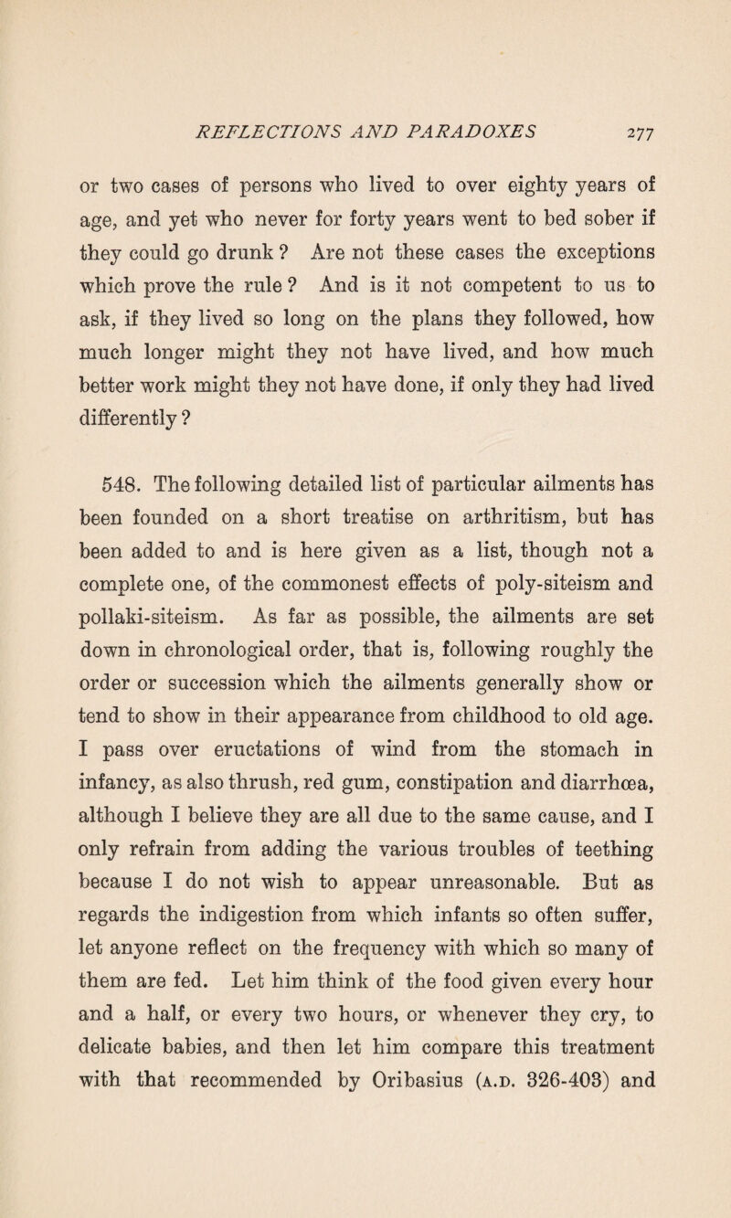 or two cases of persons who lived to over eighty years of age, and yet who never for forty years went to bed sober if they could go drunk ? Are not these cases the exceptions which prove the rule ? And is it not competent to us to ask, if they lived so long on the plans they followed, how much longer might they not have lived, and how much better work might they not have done, if only they had lived differently ? 548. The following detailed list of particular ailments has been founded on a short treatise on arthritism, but has been added to and is here given as a list, though not a complete one, of the commonest effects of poly-siteism and pollaki-siteism. As far as possible, the ailments are set down in chronological order, that is, following roughly the order or succession which the ailments generally show or tend to show in their appearance from childhood to old age. I pass over eructations of wind from the stomach in infancy, as also thrush, red gum, constipation and diarrhoea, although I believe they are all due to the same cause, and I only refrain from adding the various troubles of teething because I do not wish to appear unreasonable. But as regards the indigestion from which infants so often suffer, let anyone reflect on the frequency with which so many of them are fed. Let him think of the food given every hour and a half, or every two hours, or whenever they cry, to delicate babies, and then let him compare this treatment with that recommended by Oribasius (a.d. 326-403) and