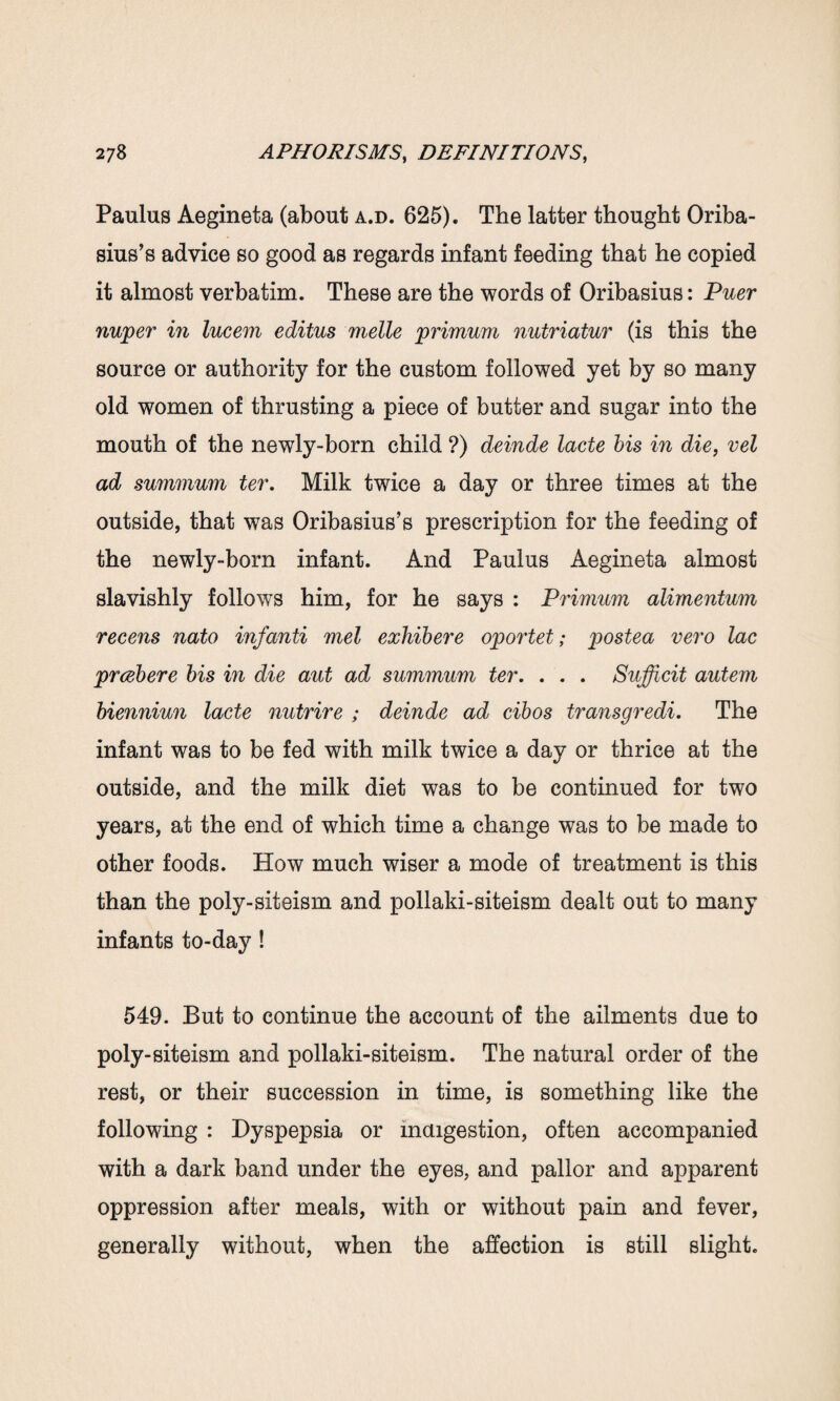 Paulus Aegineta (about a.d. 625). The latter thought Oriba- sius’s advice so good as regards infant feeding that he copied it almost verbatim. These are the words of Oribasius: Puer nuper in lucem editus melle primum nutriatur (is this the source or authority for the custom followed yet by so many old women of thrusting a piece of butter and sugar into the mouth of the newly-born child ?) deinde lacte bis in die, vel ad summum ter. Milk twice a day or three times at the outside, that was Oribasius’s prescription for the feeding of the newly-born infant. And Paulus Aegineta almost slavishly follows him, for he says : Primum alimentum recens nato inf anti met exhibere oportet; postea vero lac prcebere bis in die aut ad summum ter. . . . Sufficit autem bienniun lacte nutrire ; deinde ad cibos transgredi. The infant was to be fed with milk twice a day or thrice at the outside, and the milk diet was to be continued for two years, at the end of which time a change was to be made to other foods. How much wiser a mode of treatment is this than the poly-siteism and pollaki-siteism dealt out to many infants to-day! 549. But to continue the account of the ailments due to poly-siteism and pollaki-siteism. The natural order of the rest, or their succession in time, is something like the following : Dyspepsia or indigestion, often accompanied with a dark band under the eyes, and pallor and apparent oppression after meals, with or without pain and fever, generally without, when the affection is still slight.