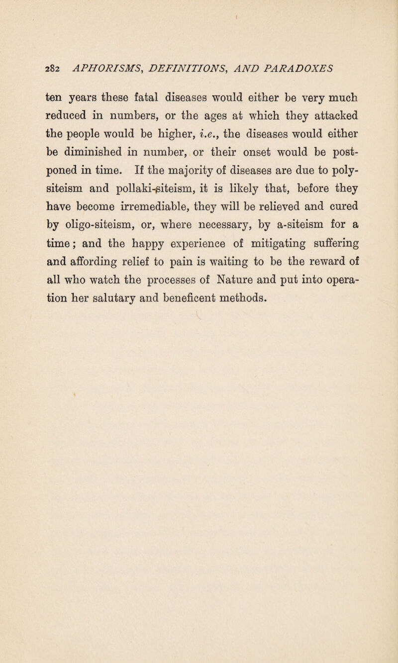 ten years these fatal diseases would either be very much reduced in numbers, or the ages at which they attacked the people would be higher, i.e., the diseases would either be diminished in number, or their onset would be post¬ poned in time. If the majority of diseases are due to poly- siteism and pollaki-siteism, it is likely that, before they have become irremediable, they will be relieved and cured by oligo-siteism, or, where necessary, by a-siteism for a time; and the happy experience of mitigating suffering and affording relief to pain is waiting to be the reward of all who watch the processes of Nature and put into opera¬ tion her salutary and beneficent methods.