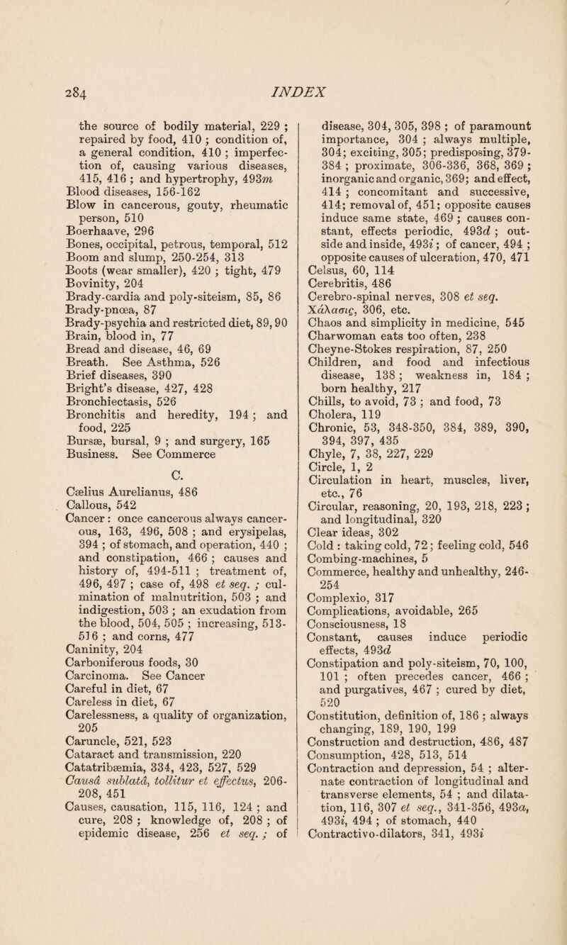 the source of bodily material, 229 ; repaired by food, 410 ; condition of, a general condition, 410 ; imperfec¬ tion of, causing various diseases, 415, 416 ; and hypertrophy, 493m Blood diseases, 156-162 Blow in cancerous, gouty, rheumatic person, 510 Boerhaave, 296 Bones, occipital, petrous, temporal, 512 Boom and slump, 250-254, 313 Boots (wear smaller), 420 ; tight, 479 Bovinity, 204 Brady-cardia and poly-siteism, 85, 86 Brady-pnoea, 87 Brady-psychia and restricted diet, 89,90 Brain, blood in, 77 Bread and disease, 46, 69 Breath. See Asthma, 526 Brief diseases, 390 Bright’s disease, 427, 428 Bronchiectasis, 526 Bronchitis and heredity, 194 ; and food, 225 Bursae, bursal, 9 ; and surgery, 165 Business. See Commerce C. Cselius Aurelianus, 486 Callous, 542 Cancer : once cancerous alwavs cancer- ous, 163, 496, 508 ; and erysipelas, 394 ; of stomach, and operation, 440 ; and constipation, 466 ; causes and history of, 494-511 ; treatment of, 496, 497 ; case of, 498 et seq. ; cul¬ mination of malnutrition, 503 ; and indigestion, 503 ; an exudation from the blood, 504, 505 ; increasing, 513- 516 ; and corns, 477 Caninity, 204 Carboniferous foods, 30 Carcinoma. See Cancer Careful in diet, 67 Careless in diet, 67 Carelessness, a quality of organization, 205 Caruncle, 521, 523 Cataract and transmission, 220 Catatribsemia, 334, 423, 527, 529 Causa sublatd, tollitur et effectus, 206- 208, 451 Causes, causation, 115, 116, 124 ; and cure, 208 ; knowledge of, 208 ; of epidemic disease, 256 et seq.; of disease, 304, 305, 398 ; of paramount importance, 304 ; always multiple, 304; exciting, 305; predisposing, 379- 384 ; proximate, 306-336, 368, 369 ; inorganic and organic, 369; and effect, 414 ; concomitant and successive, 414; removal of, 451; opposite causes induce same state, 469 ; causes con¬ stant, effects periodic, 493c7 ; out¬ side and inside, 4937; of cancer, 494 ; opposite causes of ulceration, 470, 471 Celsus, 60, 114 Cerebritis, 486 Cerebro-spinal nerves, 308 et seq. XaXamg, 306, etc. Chaos and simplicity in medicine, 545 Charwoman eats too often, 238 Cheyne-Stokes respiration, 87, 250 Children, and food and infectious disease, 138; weakness in, 184 ; born healthy, 217 Chills, to avoid, 73 ; and food, 73 Cholera, 119 Chronic, 53, 348-350, 384, 389, 390, 394, 397, 435 Chyle, 7, 38, 227, 229 Circle, 1, 2 Circulation in heart, muscles, liver, etc., 76 Circular, reasoning, 20, 193, 218, 223 ; and longitudinal, 320 Clear ideas, 302 Cold : taking cold, 72; feeling cold, 546 Combing-machines, 5 Commerce, healthy and unhealthy, 246- 254 Complexio, 317 Complications, avoidable, 265 Consciousness, 18 Constant, causes induce periodic effects, 493d Constipation and poly-siteism, 70, 100, 101 ; often precedes cancer, 466 ; and purgatives, 467 ; cured by diet, 520 Constitution, definition of, 186 ; always changing, 189, 190, 199 Construction and destruction, 486, 487 Consumption, 428, 513, 514 Contraction and depression, 54 ; alter¬ nate contraction of longitudinal and transverse elements, 54 ; and dilata¬ tion, 116, 307 et seq., 341-356, 493a, 4937, 494 ; of stomach, 440 Contractivo-dilators, 341, 4937