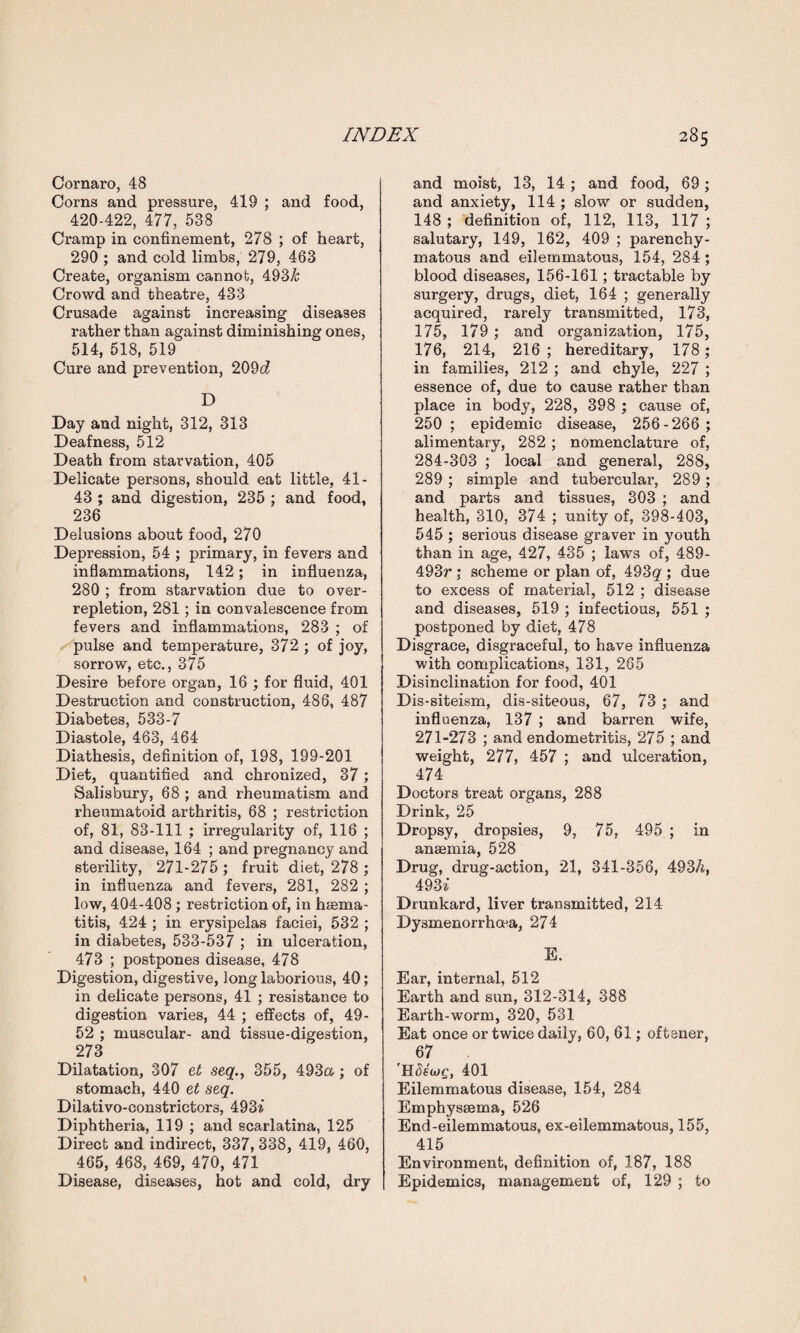 Cornaro, 48 Corns and pressure, 419 ; and food, 420-422, 477, 538 Cramp in confinement, 278 ; of heart, 290 ; and cold limbs, 279, 463 Create, organism cannot, 493& Crowd and theatre, 433 Crusade against increasing diseases rather than against diminishing ones, 514, 518, 519 Cure and prevention, 209c? D Day and night, 312, 313 Deafness, 512 Death from starvation, 405 Delicate persons, should eat little, 41- 43 ; and digestion, 235 ; and food, 236 Delusions about food, 270 Depression, 54 ; primary, in fevers and inflammations, 142; in influenza, 280 ; from starvation due to over¬ repletion, 281; in convalescence from fevers and inflammations, 283 ; of pulse and temperature, 372 ; of joy, sorrow, etc., 375 Desire before organ, 16 ; for fluid, 401 Destruction and construction, 486, 487 Diabetes, 533-7 Diastole, 463, 464 Diathesis, definition of, 198, 199-201 Diet, quantified and chronized, 37; Salisbury, 68 ; and rheumatism and rheumatoid arthritis, 68 ; restriction of, 81, 83-111 ; irregularity of, 116 ; and disease, 164 ; and pregnancy and sterility, 271-275 ; fruit diet, 278 ; in influenza and fevers, 281, 282 ; low, 404-408; restriction of, in haema- titis, 424 ; in erysipelas faciei, 532 ; in diabetes, 533-537 ; in ulceration, 473 ; postpones disease, 478 Digestion, digestive, long laborious, 40; in delicate persons, 41 ; resistance to digestion varies, 44 ; effects of, 49- 52 ; muscular- and tissue-digestion, 273 Dilatation, 307 et seq., 355, 493a; of stomach, 440 et seq. Dilativo-constrictors, 493a’ Diphtheria, 119 ; and scarlatina, 125 Direct and indirect, 337, 338, 419, 460, 465, 468, 469, 470, 471 Disease, diseases, hot and cold, dry and moist, 13, 14 ; and food, 69; and anxiety, 114 ; slow or sudden, 148 ; definition of, 112, 113, 117 ; salutary, 149, 162, 409 ; parenchy¬ matous and eilemmatous, 154, 284; blood diseases, 156-161; tractable by surgery, drugs, diet, 164 ; generally acquired, rarety transmitted, 173, 175, 179 ; and organization, 175, 176, 214, 216 ; hereditary, 178; in families, 212 ; and chyle, 227 ; essence of, due to cause rather than place in body, 228, 398 ; cause of, 250 ; epidemic disease, 256-266 ; alimentary, 282 ; nomenclature of, 284-303 ; local and general, 288, 289 ; simple and tubercular, 289 ; and parts and tissues, 303 ; and health, 310, 374 ; unity of, 398-403, 545 ; serious disease graver in youth than in age, 427, 435 ; laws of, 489- 493r ; scheme or plan of, 493g ; due to excess of material, 512 ; disease and diseases, 519 ; infectious, 551 ; postponed by diet, 478 Disgrace, disgraceful, to have influenza with complications, 131, 265 Disinclination for food, 401 Dis-siteism, dis-siteous, 67, 73 ; and influenza, 137 ; and barren wife, 271-273 ; and endometritis, 275 ; and weight, 277, 457 ; and ulceration, 474 Doctors treat organs, 288 Drink, 25 Dropsy, dropsies, 9, 75, 495 ; in anaemia, 528 Drug, drug-action, 21, 341-356, 493/i, 49Si Drunkard, liver transmitted, 214 Dysmenorrhoea, 274 E. Ear, internal, 512 Earth and sun, 312-314, 388 Earth-worm, 320, 531 Eat once or twice daily, 60, 61; oftener, 67 401 Eilemmatous disease, 154, 284 Emphysaema, 526 End-eilemmatous, ex-eilexnmatous, 155, 415 Environment, definition of, 187, 188 Epidemics, management of, 129 ; to