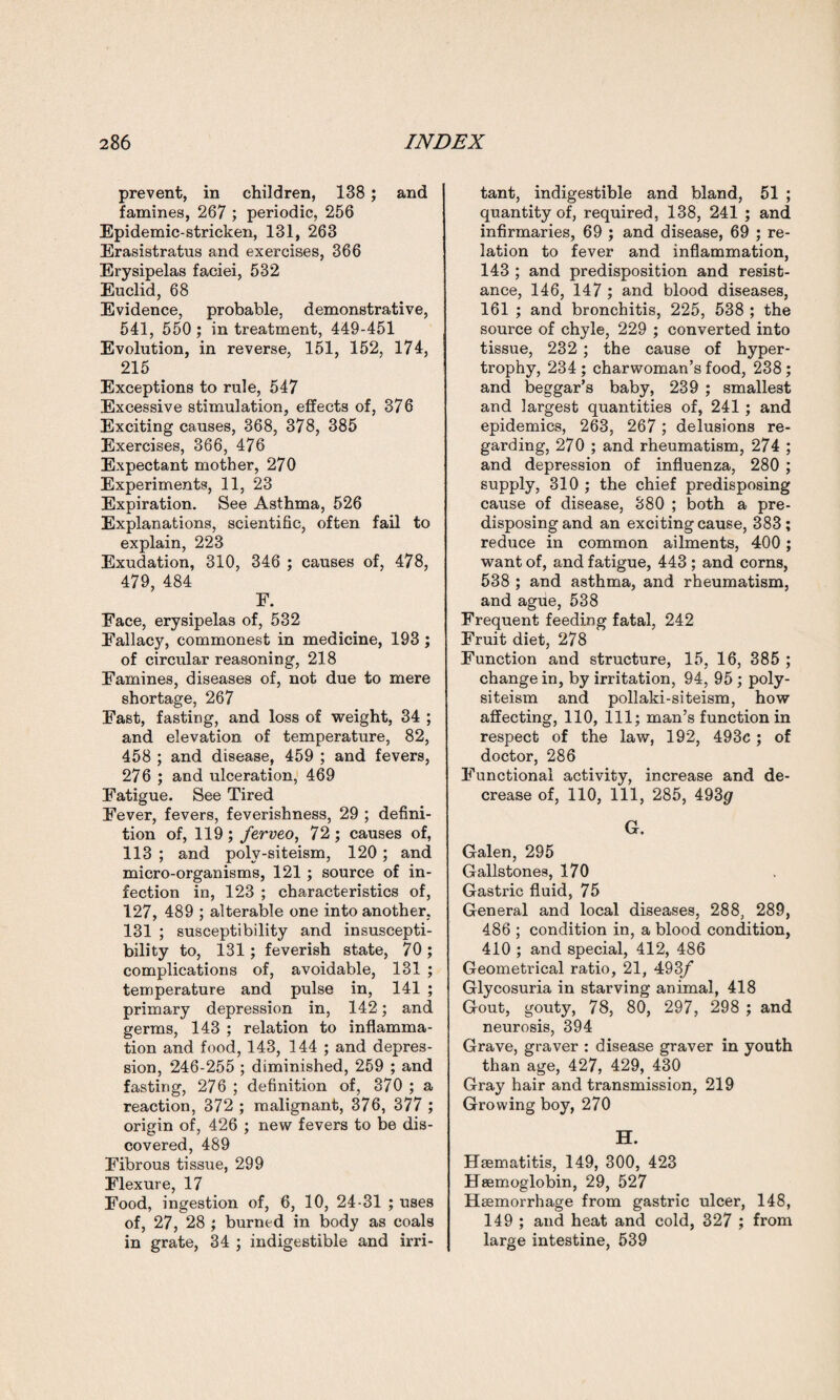prevent, in children, 138 ; and famines, 267 ; periodic, 256 Epidemic-stricken, 131, 263 Erasistratus and exercises, 366 Erysipelas faciei, 532 Euclid, 68 Evidence, probable, demonstrative, 541, 550; in treatment, 449-451 Evolution, in reverse, 151, 152, 174, 215 Exceptions to rule, 547 Excessive stimulation, effects of, 376 Exciting causes, 368, 378, 385 Exercises, 366, 476 Expectant mother, 270 Experiments, 11, 23 Expiration. See Asthma, 526 Explanations, scientific, often fail to explain, 223 Exudation, 310, 346 ; causes of, 478, 479, 484 E. Face, erysipelas of, 532 Fallacy, commonest in medicine, 193 ; of circular reasoning, 218 Famines, diseases of, not due to mere shortage, 267 Fast, fasting, and loss of weight, 34 ; and elevation of temperature, 82, 458 ; and disease, 459 ; and fevers, 276 ; and ulceration, 469 Fatigue. See Tired Fever, fevers, feverishness, 29 ; defini¬ tion of, 119; ferveo, 72; causes of, 113 ; and poly-siteism, 120 ; and micro-organisms, 121 ; source of in¬ fection in, 123 ; characteristics of, 127, 489 ; alterable one into another. 131 ; susceptibility and insuscepti¬ bility to, 131; feverish state, 70; complications of, avoidable, 131 ; temperature and pulse in, 141 ; primary depression in, 142; and germs, 143 ; relation to inflamma¬ tion and food, 143, 144 ; and depres¬ sion, 246-255 ; diminished, 259 ; and fasting, 276 ; definition of, 370 ; a reaction, 372 ; malignant, 376, 377 ; origin of, 426 ; new fevers to be dis¬ covered, 489 Fibrous tissue, 299 Flexure, 17 Food, ingestion of, 6, 10, 24-31 ; uses of, 27, 28 ; burned in body as coals in grate, 34 ; indigestible and irri¬ tant, indigestible and bland, 51 ; quantity of, required, 138, 241 ; and infirmaries, 69 ; and disease, 69 ; re¬ lation to fever and inflammation, 143 ; and predisposition and resist¬ ance, 146, 147 ; and blood diseases, 161 ; and bronchitis, 225, 538 ; the source of chyle, 229 ; converted into tissue, 232 ; the cause of hyper¬ trophy, 234 ; charwoman’s food, 238; and beggar’s baby, 239 ; smallest and largest quantities of, 241; and epidemics, 263, 267 ; delusions re¬ garding, 270 ; and rheumatism, 274 ; and depression of influenza, 280 ; supply, 310 ; the chief predisposing cause of disease, 380 ; both a pre¬ disposing and an exciting cause, 383; reduce in common ailments, 400 ; want of, and fatigue, 443 ; and corns, 538 ; and asthma, and rheumatism, and ague, 538 Frequent feeding fatal, 242 Fruit diet, 278 Function and structure, 15, 16, 385 ; change in, by irritation, 94, 95 ; poly- siteism and pollaki-siteism, how affecting, 110, 111; man’s function in respect of the law, 192, 493c; of doctor, 286 Functional activity, increase and de¬ crease of, 110, 111, 285, 493$ G. Galen, 295 Gallstones, 170 Gastric fluid, 75 General and local diseases, 288, 289, 486 ; condition in, a blood condition, 410 ; and special, 412, 486 Geometrical ratio, 21, 493/ Glycosuria in starving animal, 418 Gout, gouty, 78, 80, 297, 298 ; and neurosis, 394 Grave, graver : disease graver in youth than age, 427, 429, 430 Gray hair and transmission, 219 Growing boy, 270 H. Hsematitis, 149, 300, 423 Haemoglobin, 29, 527 Haemorrhage from gastric ulcer, 148, 149 ; and heat and cold, 327 ; from large intestine, 539