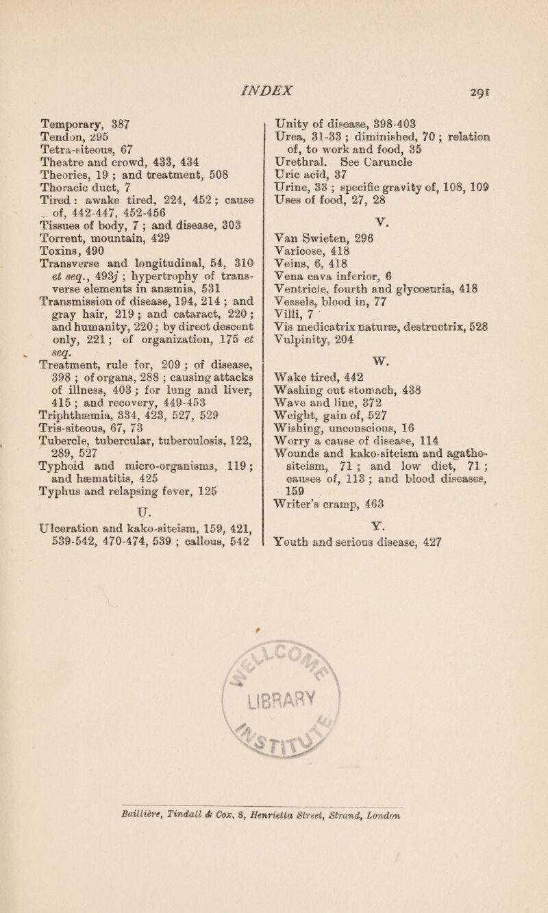 Temporary, 387 Tendon, 295 Tetra-siteous, 67 Theatre and crowd, 433, 434 Theories, 19 ; and treatment, 508 Thoracic duct, 7 Tired : awake tired, 224, 452 ; cause of, 442-447, 452-456 Tissues of body, 7 ; and disease, 303 Torrent, mountain, 429 Toxins, 490 Transverse and longitudinal, 54, 310 et seq., 493ji ; hypertrophy of trans¬ verse elements in anaemia, 531 Transmission of disease, 194, 214 ; and gray hair, 219; and cataract, 220; and humanity, 220; by direct descent only, 221 ; of organization, 175 et seq. Treatment, rule for, 209 ; of disease, 398 ; of organs, 288 ; causing attacks of illness, 403 ; for lung and liver, 415 ; and recovery, 449-453 Triphthsemia, 334, 423, 527, 529 Tris-siteous, 67, 73 Tubercle, tubercular, tuberculosis, 122, 289, 527 Typhoid and micro-organisms, 119; and hsematitis, 425 Typhus and relapsing fever, 125 U. Ulceration and kako-siteism, 159, 421, 539-542, 470-474, 539 ; callous; 542 ; Unity of disease, 398-403 Urea, 31-33 ; diminished, 70 ; relation of, to work and food, 35 Urethral, See Caruncle Uric acid, 37 Urine, 33 ; specific gravity of, 108, 109 Uses of food, 27, 28 V. Van Swieten, 296 Varicose, 418 Veins, 6, 418 Vena cava inferior, 6 Ventricle, fourth and glycosuria, 418 Vessels, blood in, 77 Villi, 7 ' Vis medicatrix naturae, destructrix, 528 Vulpinity, 204 W. Wake tired, 442 Washing out stomach, 438 Wave and line, 372 Weight, gain of, 527 Wishing, unconscious, 18 Worry a cause of disease, 114 Wounds and kako-siteism and agatho- siteism, 71 ; and low diet, 71 ; causes of, 113 ; and blood diseases, 159 Writer’s cramp, 463 Y. Youth and serious disease, 427 O AR V TiYSi BailliirtTindall <k Cox, 8, Henrietta Street, Strand, London