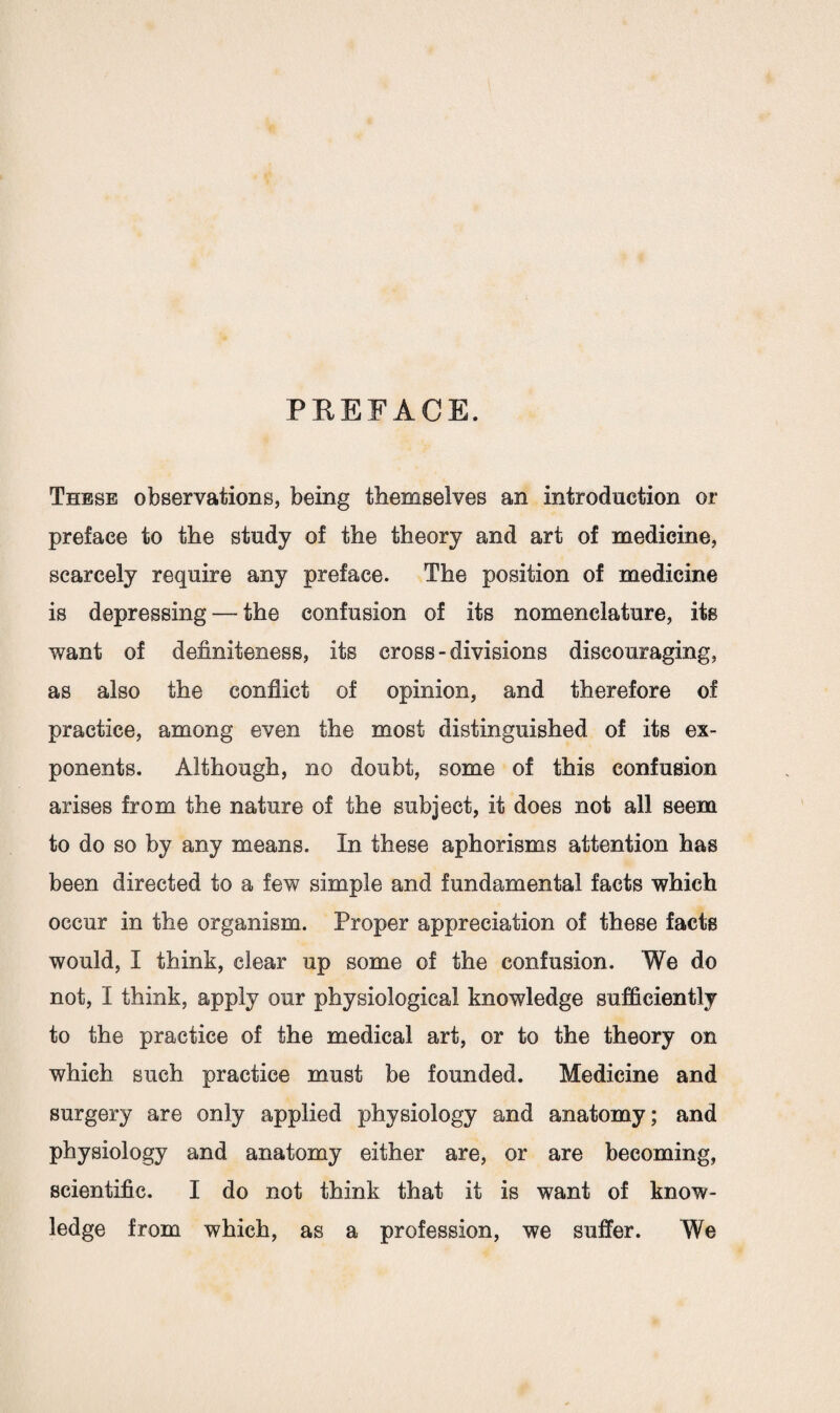 PBEFACE. Thebe observations, being themselves an introduction or preface to the study of the theory and art of medicine, scarcely require any preface. The position of medicine is depressing — the confusion of its nomenclature, its want of definiteness, its cross - divisions discouraging, as also the conflict of opinion, and therefore of practice, among even the most distinguished of its ex¬ ponents. Although, no doubt, some of this confusion arises from the nature of the subject, it does not all seem to do so by any means. In these aphorisms attention has been directed to a few simple and fundamental facts which occur in the organism. Proper appreciation of these facts would, I think, clear up some of the confusion. We do not, I think, apply our physiological knowledge sufficiently to the practice of the medical art, or to the theory on which such practice must be founded. Medicine and surgery are only applied physiology and anatomy; and physiology and anatomy either are, or are becoming, scientific. I do not think that it is want of know¬ ledge from which, as a profession, we suffer. We