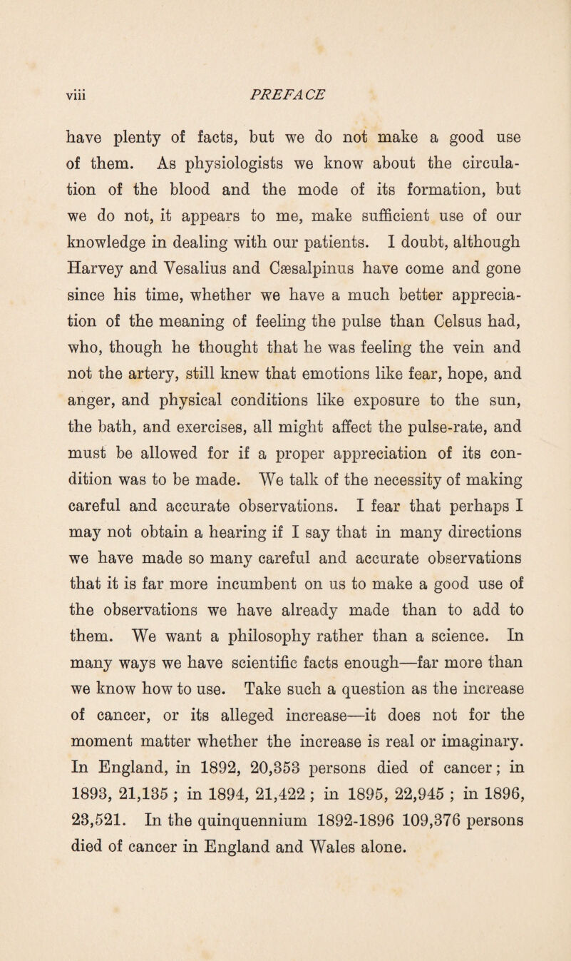 have plenty of facts, but we do not make a good use of them. As physiologists we know about the circula¬ tion of the blood and the mode of its formation, but we do not, it appears to me, make sufficient use of our knowledge in dealing with our patients. I doubt, although Harvey and Yesalius and Csesalpinus have come and gone since his time, whether we have a much better apprecia¬ tion of the meaning of feeling the pulse than Celsus had, who, though he thought that he was feeling the vein and not the artery, still knew that emotions like fear, hope, and anger, and physical conditions like exposure to the sun, the bath, and exercises, all might affect the pulse-rate, and must be allowed for if a proper appreciation of its con¬ dition was to be made. We talk of the necessity of making careful and accurate observations. I fear that perhaps I may not obtain a hearing if I say that in many directions we have made so many careful and accurate observations that it is far more incumbent on us to make a good use of the observations we have already made than to add to them. We want a philosophy rather than a science. In many ways we have scientific facts enough—far more than we know how to use. Take such a question as the increase of cancer, or its alleged increase—it does not for the moment matter whether the increase is real or imaginary. In England, in 1892, 20,358 persons died of cancer; in 1893, 21,135 ; in 1894, 21,422 ; in 1895, 22,945 ; in 1896, 23,521. In the quinquennium 1892-1896 109,376 persons died of cancer in England and Wales alone.