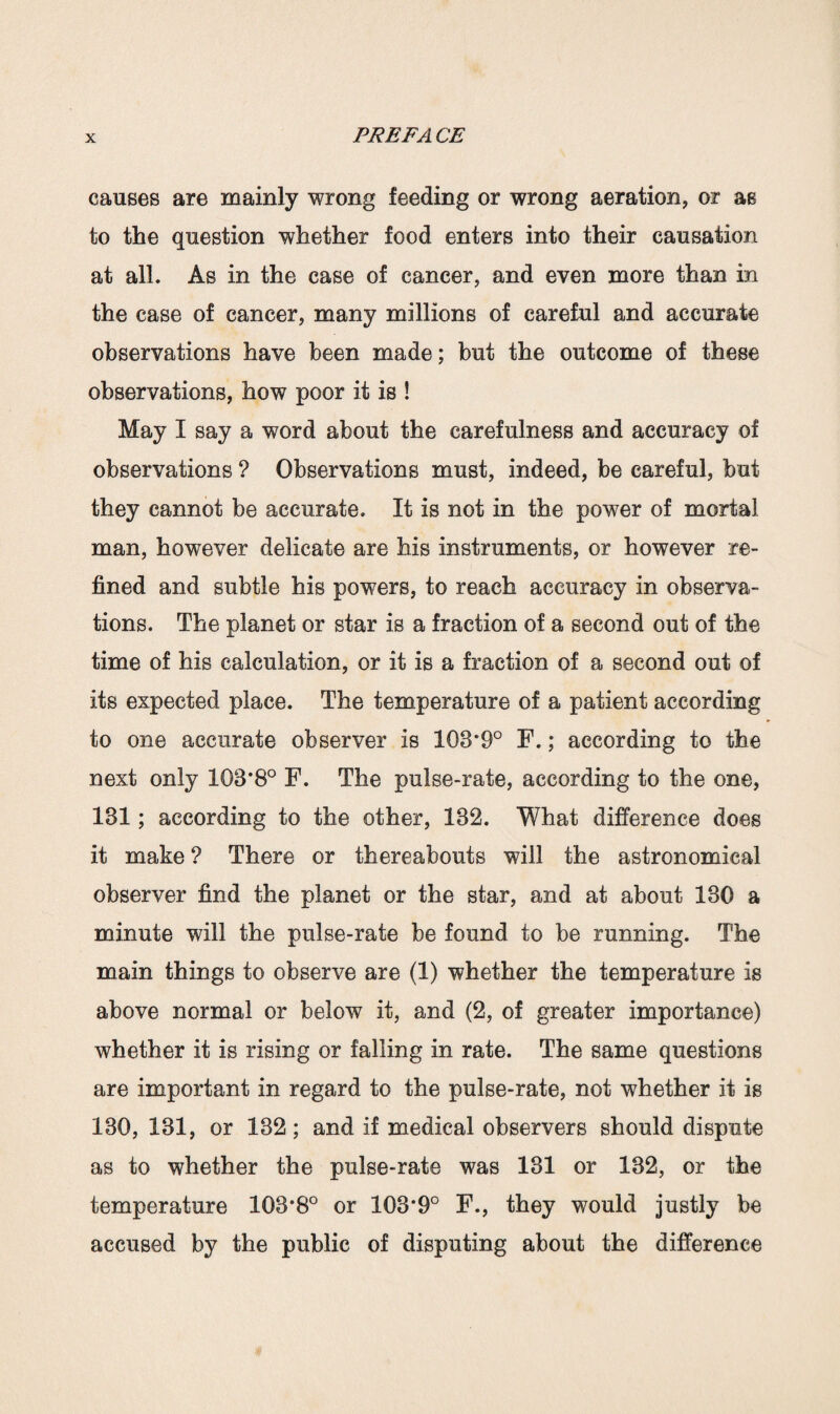 causes are mainly wrong feeding or wrong aeration, or as to the question whether food enters into their causation at all. As in the case of cancer, and even more than in the case of cancer, many millions of careful and accurate observations have been made; but the outcome of these observations, how poor it is ! May I say a word about the carefulness and accuracy of observations ? Observations must, indeed, be careful, but they cannot be accurate. It is not in the power of mortal man, however delicate are his instruments, or however re¬ fined and subtle his powers, to reach accuracy in observa¬ tions. The planet or star is a fraction of a second out of the time of his calculation, or it is a fraction of a second out of its expected place. The temperature of a patient according to one accurate observer is 103*9° F.; according to the next only 103*8° F. The pulse-rate, according to the one, 131; according to the other, 132. What difference does it make ? There or thereabouts will the astronomical observer find the planet or the star, and at about 130 a minute will the pulse-rate be found to be running. The main things to observe are (1) whether the temperature is above normal or below it, and (2, of greater importance) whether it is rising or falling in rate. The same questions are important in regard to the pulse-rate, not whether it is 130, 131, or 132; and if medical observers should dispute as to whether the pulse-rate was 131 or 132, or the temperature 103*8° or 103*9° F., they would justly be accused by the public of disputing about the difference