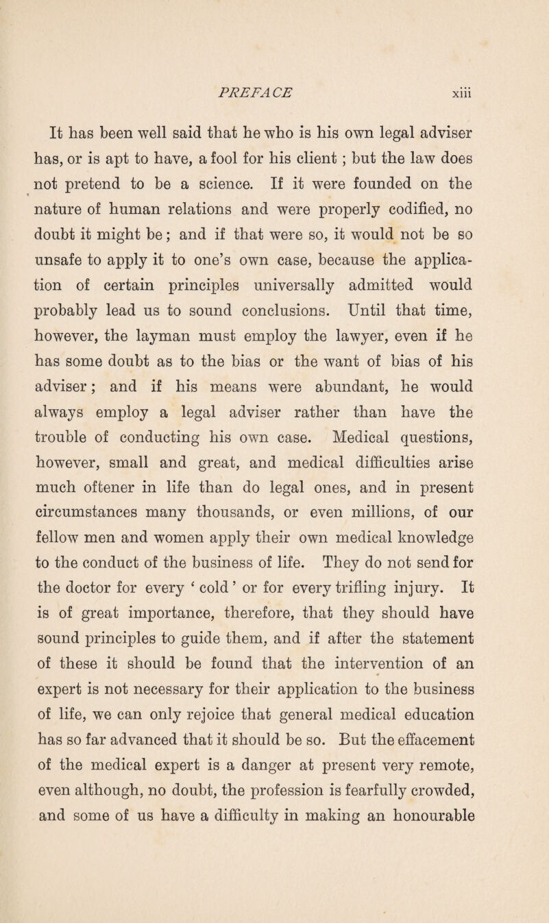 It has been well said that he who is his own legal adviser has, or is apt to have, a fool for his client; but the law does not pretend to be a science. If it were founded on the nature of human relations and were properly codified, no doubt it might be; and if that were so, it would not be so unsafe to apply it to one’s own case, because the applica¬ tion of certain principles universally admitted would probably lead us to sound conclusions. Until that time, however, the layman must employ the lawyer, even if he has some doubt as to the bias or the want of bias of his adviser; and if his means were abundant, he would always employ a legal adviser rather than have the trouble of conducting his own case. Medical questions, however, small and great, and medical difficulties arise much oftener in life than do legal ones, and in present circumstances many thousands, or even millions, of our fellow men and women apply their own medical knowledge to the conduct of the business of life. They do not send for the doctor for every ‘ cold’ or for every trifling injury. It is of great importance, therefore, that they should have sound principles to guide them, and if after the statement of these it should be found that the intervention of an expert is not necessary for their application to the business of life, we can only rejoice that general medical education has so far advanced that it should be so. But the effacement of the medical expert is a danger at present very remote, even although, no doubt, the profession is fearfully crowded, and some of us have a difficulty in making an honourable