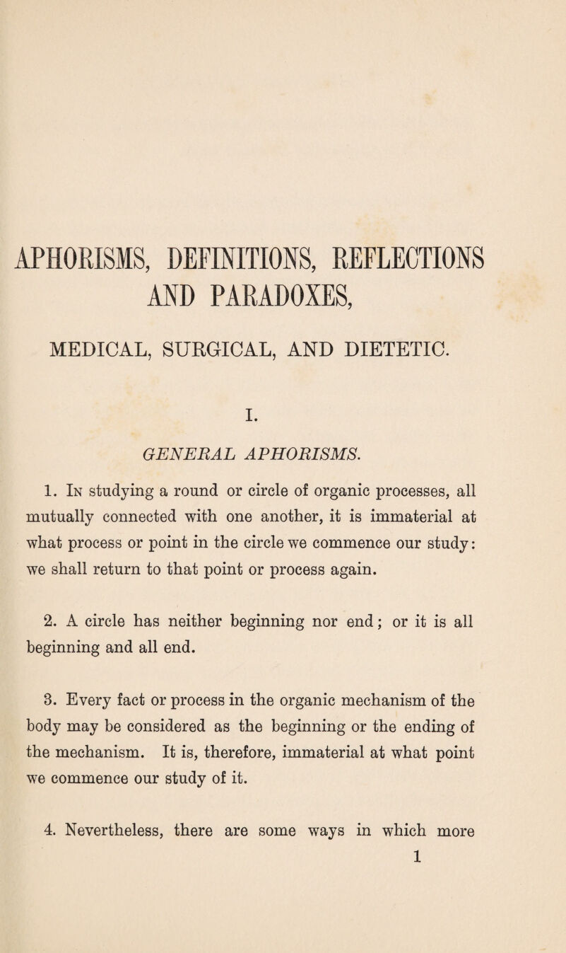 APHORISMS, DEFINITIONS, REFLECTIONS AND PARADOXES, MEDICAL, SURGICAL, AND DIETETIC. I. GENERAL APHORISMS. 1. In studying a round or circle of organic processes, all mutually connected with one another, it is immaterial at what process or point in the circle we commence our study: we shall return to that point or process again. 2. A circle has neither beginning nor end; or it is all beginning and all end. B. Every fact or process in the organic mechanism of the body may be considered as the beginning or the ending of the mechanism. It is, therefore, immaterial at what point we commence our study of it. 4. Nevertheless, there are some ways in which more