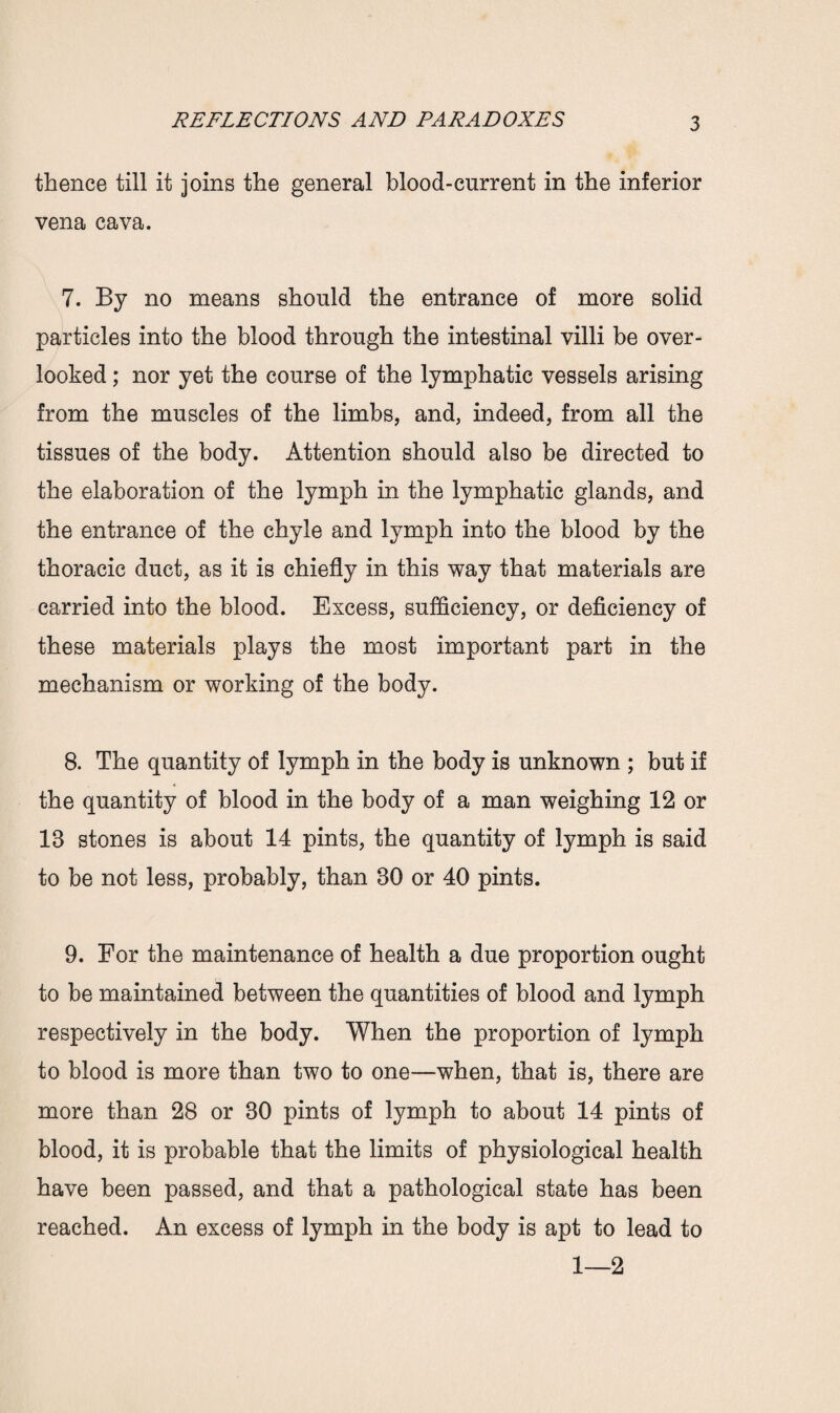 thence till it joins the general blood-current in the inferior vena cava. 7. By no means should the entrance of more solid particles into the blood through the intestinal villi be over¬ looked ; nor yet the course of the lymphatic vessels arising from the muscles of the limbs, and, indeed, from all the tissues of the body. Attention should also be directed to the elaboration of the lymph in the lymphatic glands, and the entrance of the chyle and lymph into the blood by the thoracic duct, as it is chiefly in this way that materials are carried into the blood. Excess, sufficiency, or deficiency of these materials plays the most important part in the mechanism or working of the body. 8. The quantity of lymph in the body is unknown ; but if the quantity of blood in the body of a man weighing 12 or 18 stones is about 14 pints, the quantity of lymph is said to be not less, probably, than 30 or 40 pints. 9. For the maintenance of health a due proportion ought to be maintained between the quantities of blood and lymph respectively in the body. When the proportion of lymph to blood is more than two to one—when, that is, there are more than 28 or 80 pints of lymph to about 14 pints of blood, it is probable that the limits of physiological health have been passed, and that a pathological state has been reached. An excess of lymph in the body is apt to lead to 1—2