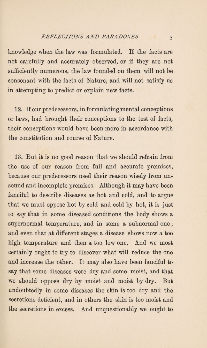 knowledge when the law was formulated. If the facts are not carefully and accurately observed, or if they are not sufficiently numerous, the law founded on them will not be consonant with the facts of Nature, and will not satisfy us in attempting to predict or explain new facts. 12. If our predecessors, in formulating mental conceptions or laws, had brought their conceptions to the test of facts, their conceptions would have been more in accordance with the constitution and course of Nature. 13. But it is no good reason that we should refrain from the use of our reason from full and accurate premises, because our predecessors used their reason wisely from un¬ sound and incomplete premises. Although it may have been fanciful to describe diseases as hot and cold, and to argue that we must oppose hot by cold and cold by hot, it is just to say that in some diseased conditions the body shows a supernormal temperature, and in some a subnormal one; and even that at different stages a disease shows now a too high temperature and then a too low one. And we most certainly ought to try to discover what will reduce the one and increase the other. It may also have been fanciful to say that some diseases were dry and some moist, and that we should oppose dry by moist and moist by dry. But undoubtedly in some diseases the skin is too dry and the secretions deficient, and in others the skin is too moist and the secretions in excess. And unquestionably we ought to