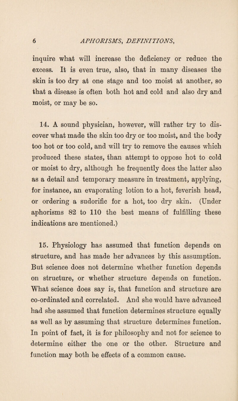 inquire what will increase the deficiency or reduce the excess. It is even true, also, that in many diseases the skin is too dry at one stage and too moist at another, so that a disease is often both hot and cold and also dry and moist, or may be so. 14. A sound physician, however, will rather try to dis¬ cover what made the skin too dry or too moist, and the body too hot or too cold, and will try to remove the causes which produced these states, than attempt to oppose hot to cold or moist to dry, although he frequently does the latter also as a detail and temporary measure in treatment, applying, for instance, an evaporating lotion to a hot, feverish head, or ordering a sudorific for a hot, too dry skin. (Under aphorisms 82 to 110 the best means of fulfilling these indications are mentioned.) 15. Physiology has assumed that function depends on structure, and has made her advances by this assumption. But science does not determine whether function depends on structure, or whether structure depends on function. What science does say is, that function and structure are co-ordinated and correlated. And she would have advanced had she assumed that function determines structure equally as well as by assuming that structure determines function. In point of fact, it is for philosophy and not for science to determine either the one or the other. Structure and function may both be effects of a common cause.