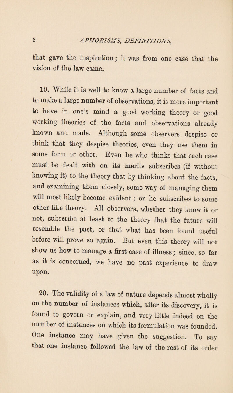 that gave the inspiration; it was from one case that the vision of the law came. 19. While it is well to know a large number of facts and to make a large number of observations, it is more important to have in one’s mind a good working theory or good working theories of the facts and observations already known and made. Although some observers despise or think that they despise theories, even they use them in some form or other. Even he who thinks that each case must be dealt with on its merits subscribes (if without knowing it) to the theory that by thinking about the facts, and examining them closely, some way of managing them will most likely become evident; or he subscribes to some other like theory. All observers, whether they know it or not, subscribe at least to the theory that the future will resemble the past, or that what has been found useful befoie will prove so again. But even this theory will not show us how to manage a first case of illness; since, so far as it is concerned, we have no past experience to draw upon. 20. The validity of a law of nature depends almost wholly on the number of instances which, after its discovery, it is found to govern or explain, and very little indeed on the number of instances on which its formulation was founded. One instance may have given the suggestion. To say that one instance followed the law of the rest of its order