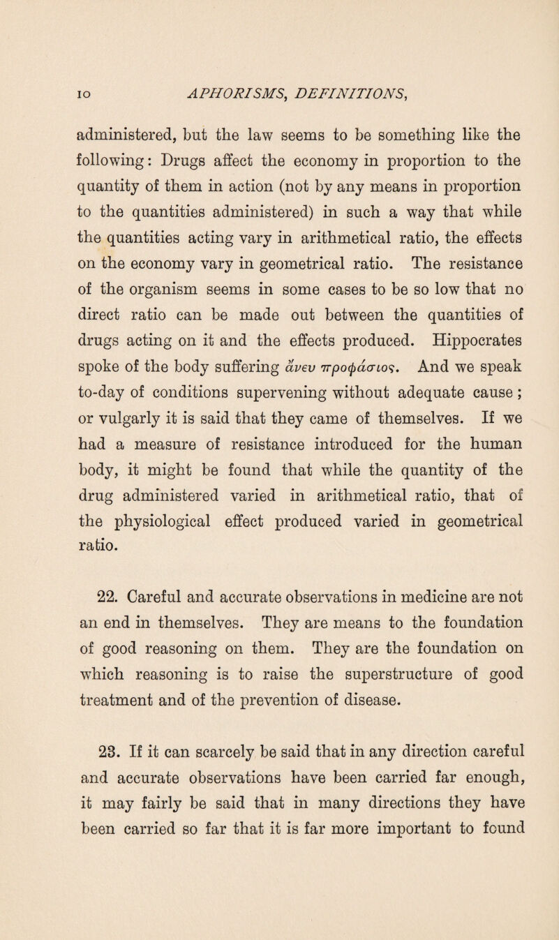 administered, but the law seems to be something like the following: Drugs affect the economy in proportion to the quantity of them in action (not by any means in proportion to the quantities administered) in such a way that while the quantities acting vary in arithmetical ratio, the effects on the economy vary in geometrical ratio. The resistance of the organism seems in some cases to be so low that no direct ratio can be made out between the quantities of drugs acting on it and the effects produced. Hippocrates spoke of the body suffering avev ttponderlo$. And we speak to-day of conditions supervening without adequate cause ; or vulgarly it is said that they came of themselves. If we had a measure of resistance introduced for the human body, it might be found that while the quantity of the drug administered varied in arithmetical ratio, that of the physiological effect produced varied in geometrical ratio. 22. Careful and accurate observations in medicine are not an end in themselves. They are means to the foundation of good reasoning on them. They are the foundation on which reasoning is to raise the superstructure of good treatment and of the prevention of disease. 28. If it can scarcely be said that in any direction careful and accurate observations have been carried far enough, it may fairly be said that in many directions they have been carried so far that it is far more important to found