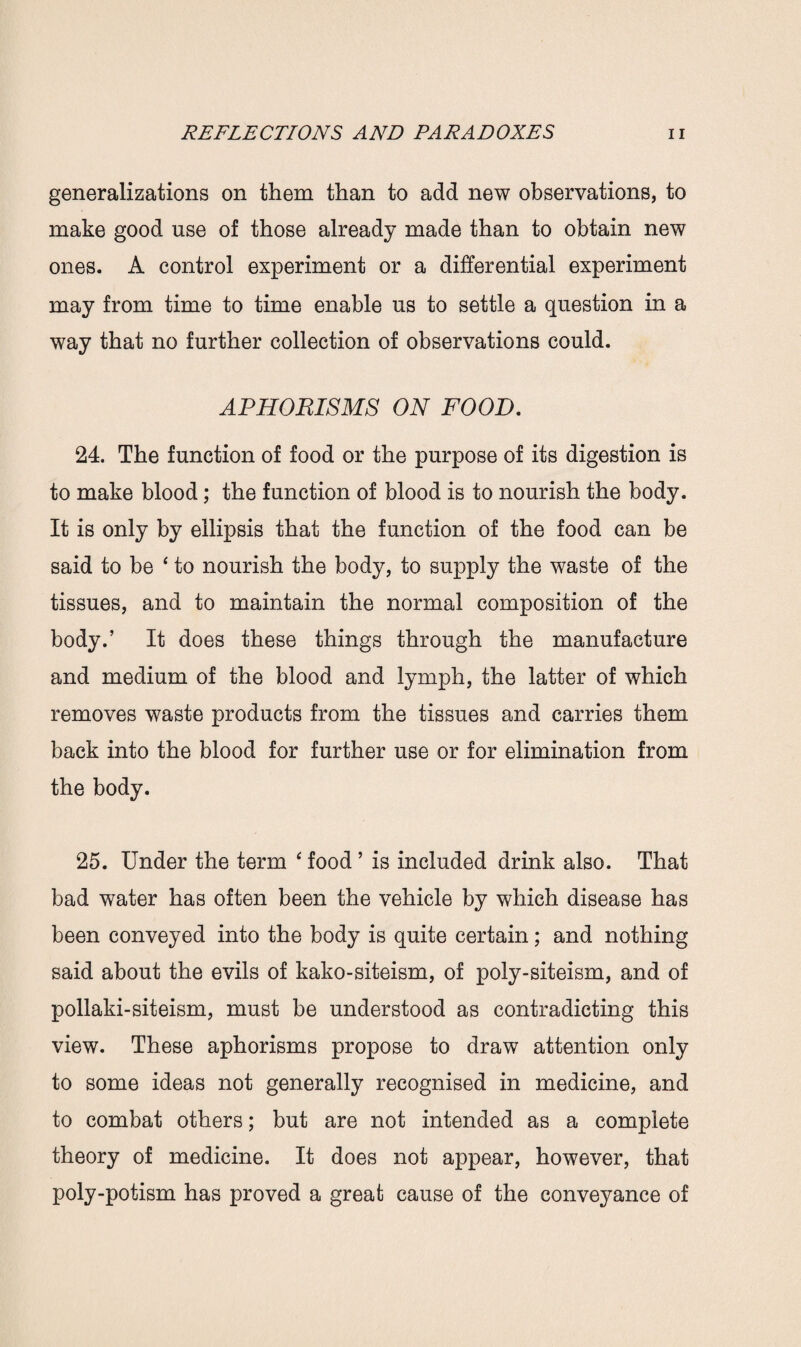 generalizations on them than to add new observations, to make good use of those already made than to obtain new ones. A control experiment or a differential experiment may from time to time enable us to settle a question in a way that no further collection of observations could. APHORISMS ON FOOD. 24. The function of food or the purpose of its digestion is to make blood; the function of blood is to nourish the body. It is only by ellipsis that the function of the food can be said to be ‘ to nourish the body, to supply the waste of the tissues, and to maintain the normal composition of the body.’ It does these things through the manufacture and medium of the blood and lymph, the latter of which removes waste products from the tissues and carries them back into the blood for further use or for elimination from the body. 25. Under the term ‘ food ’ is included drink also. That bad water has often been the vehicle by which disease has been conveyed into the body is quite certain; and nothing said about the evils of kako-siteism, of poly-siteism, and of pollaki-siteism, must be understood as contradicting this view. These aphorisms propose to draw attention only to some ideas not generally recognised in medicine, and to combat others; but are not intended as a complete theory of medicine. It does not appear, however, that poly-potism has proved a great cause of the conveyance of