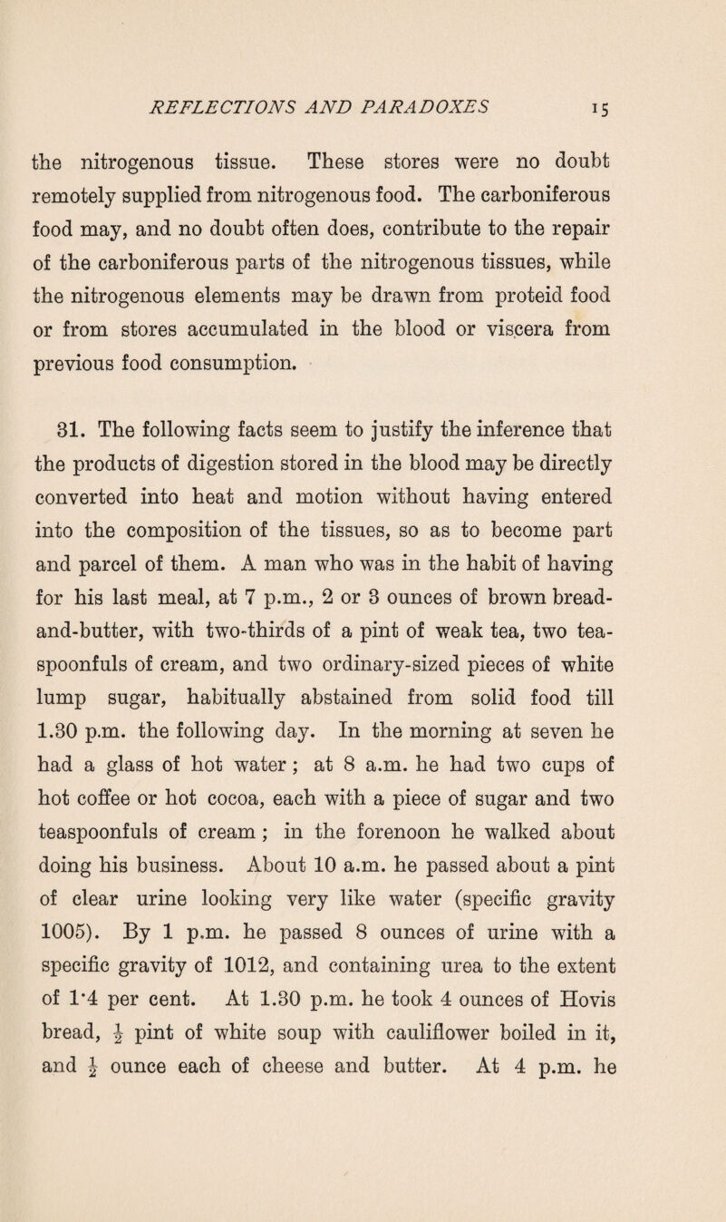 the nitrogenous tissue. These stores were no doubt remotely supplied from nitrogenous food. The carboniferous food may, and no doubt often does, contribute to the repair of the carboniferous parts of the nitrogenous tissues, while the nitrogenous elements may be drawn from proteid food or from stores accumulated in the blood or viscera from previous food consumption. 81. The following facts seem to justify the inference that the products of digestion stored in the blood may be directly converted into heat and motion without having entered into the composition of the tissues, so as to become part and parcel of them. A man who was in the habit of having for his last meal, at 7 p.m., 2 or 8 ounces of brown bread- and-butter, with two-thirds of a pint of weak tea, two tea¬ spoonfuls of cream, and two ordinary-sized pieces of white lump sugar, habitually abstained from solid food till 1.30 p.m. the following day. In the morning at seven he had a glass of hot water; at 8 a.m. he had two cups of hot coffee or hot cocoa, each with a piece of sugar and two teaspoonfuls of cream ; in the forenoon he walked about doing his business. About 10 a.m. he passed about a pint of clear urine looking very like water (specific gravity 1005). By 1 p.m. he passed 8 ounces of urine with a specific gravity of 1012, and containing urea to the extent of 1*4 per cent. At 1.30 p.m. he took 4 ounces of Hovis bread, J pint of white soup with cauliflower boiled in it, and J ounce each of cheese and butter. At 4 p.m. he