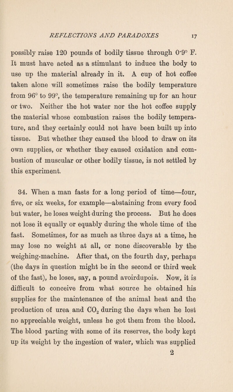 possibly raise 120 pounds of bodily tissue through 0*9° F. It must have acted as a stimulant to induce the body to use up the material already in it. A cup of hot coffee taken alone will sometimes raise the bodily temperature from 96° to 99°, the temperature remaining up for an hour or two. Neither the hot water nor the hot coffee supply the material whose combustion raises the bodily tempera¬ ture, and they certainly could not have been built up into tissue. But whether they caused the blood to draw on its own supplies, or whether they caused oxidation and com¬ bustion of muscular or other bodily tissue, is not settled by this experiment. 34. When a man fasts for a long period of time—four, five, or six weeks, for example—abstaining from every food but water, he loses weight during the process. But he does not lose it equally or equably during the whole time of the fast. Sometimes, for as much as three days at a time, he may lose no weight at all, or none discoverable by the weighing-machine. After that, on the fourth day, perhaps (the days in question might be in the second or third week of the fast), he loses, say, a pound avoirdupois. Now, it is difficult to conceive from what source he obtained his supplies for the maintenance of the animal heat and the production of urea and C02 during the days when he lost no appreciable weight, unless he got them from the blood. The blood parting with some of its reserves, the body kept up its weight by the ingestion of water, which was supplied 2