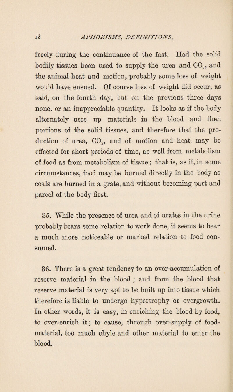 freely during the continuance of the fast. Had the solid bodily tissues been used to supply the urea and C02, and the animal heat and motion, probably some loss of weight would have ensued. Of course loss of weight did occur, as said, on the fourth day, but on the previous three days none, or an inappreciable quantity. It looks as if the body alternately uses up materials in the blood and then portions of the solid tissues, and therefore that the pro¬ duction of urea, C02, and of motion and heat, may be effected for short periods of time, as well from metabolism of food as from metabolism of tissue; that is, as if, in some circumstances, food may be burned directly in the body as coals are burned in a grate, and without becoming part and parcel of the body first. 85. While the presence of urea and of urates in the urine probably bears some relation to work done, it seems to bear a much more noticeable or marked relation to food con¬ sumed. 86. There is a great tendency to an over-accumulation of reserve material in the blood ; and from the blood that reserve material is very apt to be built up into tissue which therefore is liable to undergo hypertrophy or overgrowth. In other words, it is easy, in enriching the blood by food, to over-enrich it; to cause, through over-supply of food- material, too much chyle and other material to enter the blood.
