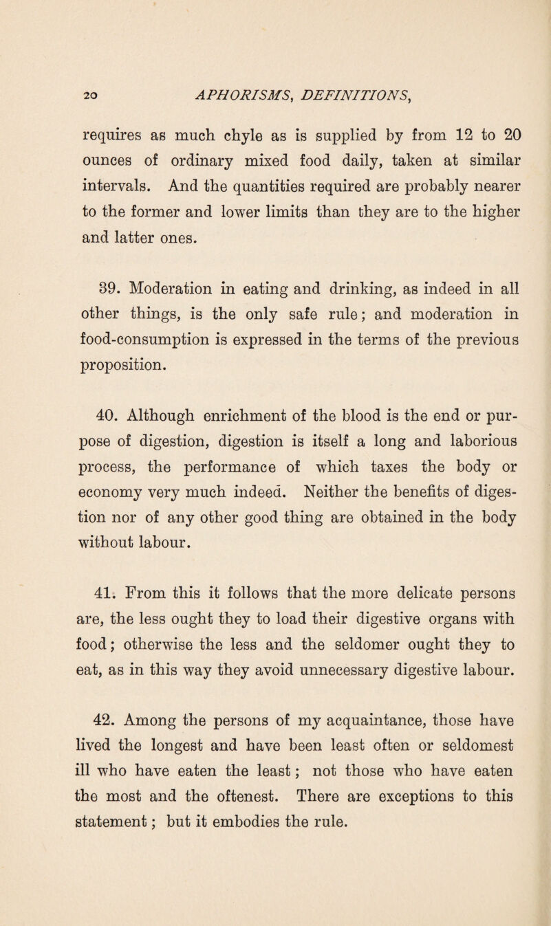 requires as much chyle as is supplied by from 12 to 20 ounces of ordinary mixed food daily, taken at similar intervals. And the quantities required are probably nearer to the former and lower limits than they are to the higher and latter ones. 39. Moderation in eating and drinking, as indeed in all other things, is the only safe rule; and moderation in food-consumption is expressed in the terms of the previous proposition. 40. Although enrichment of the blood is the end or pur¬ pose of digestion, digestion is itself a long and laborious process, the performance of which taxes the body or economy very much indeed. Neither the benefits of diges¬ tion nor of any other good thing are obtained in the body without labour. 41. From this it follows that the more delicate persons are, the less ought they to load their digestive organs with food; otherwise the less and the seldomer ought they to eat, as in this way they avoid unnecessary digestive labour. 42. Among the persons of my acquaintance, those have lived the longest and have been least often or seldomest ill who have eaten the least; not those who have eaten the most and the oftenest. There are exceptions to this statement; but it embodies the rule.
