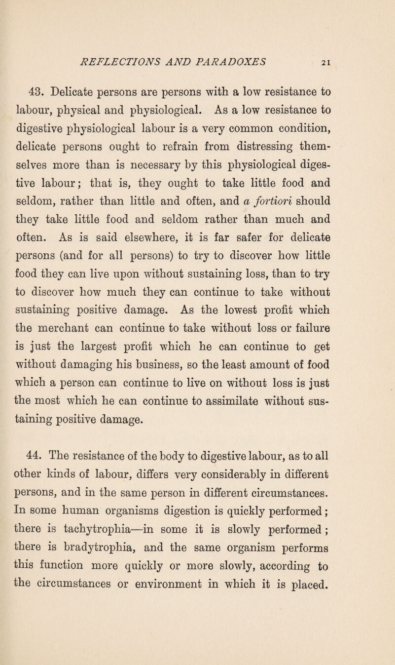 43. Delicate persons are persons with a low resistance to labour, physical and physiological. As a low resistance to digestive physiological labour is a very common condition, delicate persons ought to refrain from distressing them¬ selves more than is necessary by this physiological diges¬ tive labour; that is, they ought to take little food and seldom, rather than little and often, and a fortiori should they take little food and seldom rather than much and often. As is said elsewhere, it is far safer for delicate persons (and for all persons) to try to discover how little food they can live upon without sustaining loss, than to try to discover how much they can continue to take without sustaining positive damage. As the lowest profit which the merchant can continue to take without loss or failure is just the largest profit which he can continue to get without damaging his business, so the least amount of food which a person can continue to live on without loss is just the most which he can continue to assimilate without sus¬ taining positive damage. 44. The resistance of the body to digestive labour, as to all other kinds of labour, differs very considerably in different persons, and in the same person in different circumstances. In some human organisms digestion is quickly performed ; there is tachytrophia—in some it is slowly performed ; there is bradytrophia, and the same organism performs this function more quickly or more slowly, according to the circumstances or environment in which it is placed.