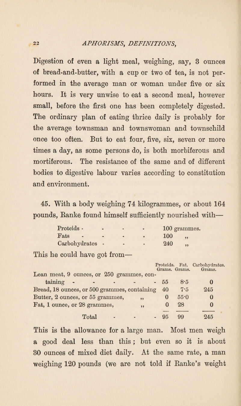 Digestion of even a light meal, weighing, say, B ounces of bread-and-butter, with a cup or two of tea, is not per¬ formed in the average man or woman under five or six hours. It is very unwise to eat a second meal, however small, before the first one has been completely digested. The ordinary plan of eating thrice daily is probably for the average townsman and townswoman and townschild once too often. But to eat four, five, six, seven or more times a day, as some persons do, is both morbiferous and mortiferous. The resistance of the same and of different bodies to digestive labour varies according to constitution and environment. 45. With a body weighing 74 kilogrammes, or about 164 pounds, Banke found himself sufficiently nourished with— Proteids - - - 100 grammes. Fats - - 100 Carbohydrates - - - 240 „ This he could have got from— Proteids. Fat. Carbohydrates. Grams. Grams. Grams. Lean meat, 9 ounces, or 250 grammes, con¬ taining - - - - - 55 8'5 0 Bread, 18 ounces, or 500 grammes, containing 40 7*5 245 Butter, 2 ounces, or 55 grammes, ,, 0 55‘0 0 Fat, 1 ounce, or 28 grammes, ,, 0 28 0 Total - - - 95 99 245 This is the allowance for a large man. Most men weigh a good deal less than this; but even so it is about 30 ounces of mixed diet daily. At the same rate, a man weighing 120 pounds (we are not told if Banke’s weight