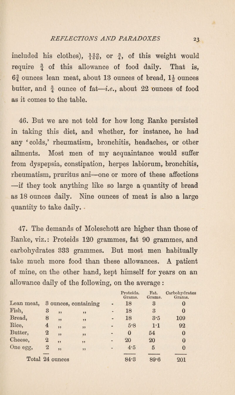 included his clothes), yf§-, or f, of this weight would require f of this allowance of food daily. That is, 6f ounces lean meat, about IB ounces of bread, 1J ounces butter, and f ounce of fat—i.e., about 22 ounces of food as it comes to the table. 46. But we are not told for how long Banke persisted in taking this diet, and whether, for instance, he had any * colds,’ rheumatism, bronchitis, headaches, or other ailments. Most men of my acquaintance would suffer from dyspepsia, constipation, herpes labiorum, bronchitis, rheumatism, pruritus ani—one or more of these affections —if they took anything like so large a quantity of bread as 18 ounces daily. Nine ounces of meat is also a large quantity to take daily. - 47. The demands of Moleschott are higher than those of Banke, viz.: Proteids 120 grammes, fat 90 grammes, and carbohydrates 33B grammes. But most men habitually take much more food than these allowances. A patient of mine, on the other hand, kept himself for years on an allowance daily of the following, on the average : Lean meat, 3 ounces, containing Proteids. Grains. 18 Fat. Grams. 3 Carbohydrates Grams. 0 Fish, 3 j j 99 18 3 0 Bread, 8 9 9 99 18 3*5 109 Bice, 4 n }9 5-8 1-1 92 Butter, 2 99 JJ 0 54 0 Cheese, 2 99 9 9 20 20 0 One egg, 2 JJ 99 4-5 5 0 Total 24 ounces 84-3 89-6 201