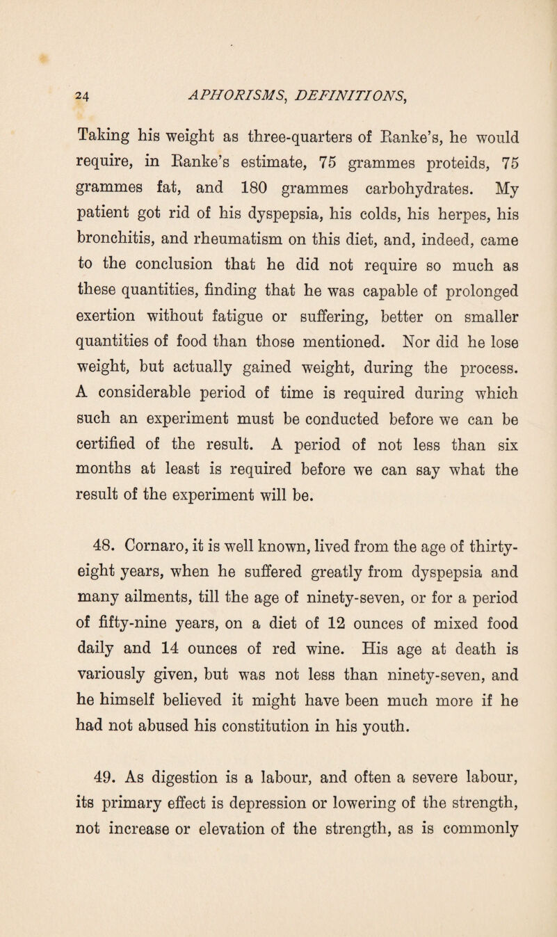 Taking his weight as three-quarters of Ranke’s, he would require, in Ranke’s estimate, 75 grammes proteids, 75 grammes fat, and 180 grammes carbohydrates. My patient got rid of his dyspepsia, his colds, his herpes, his bronchitis, and rheumatism on this diet, and, indeed, came to the conclusion that he did not require so much as these quantities, finding that he was capable of prolonged exertion without fatigue or suffering, better on smaller quantities of food than those mentioned. Nor did he lose weight, but actually gained weight, during the process. A considerable period of time is required during which such an experiment must be conducted before we can be certified of the result. A period of not less than six months at least is required before we can say what the result of the experiment will be. 48. Cornaro, it is well known, lived from the age of thirty- eight years, when he suffered greatly from dyspepsia and many ailments, till the age of ninety-seven, or for a period of fifty-nine years, on a diet of 12 ounces of mixed food daily and 14 ounces of red wine. His age at death is variously given, but was not less than ninety-seven, and he himself believed it might have been much more if he had not abused his constitution in his youth. 49. As digestion is a labour, and often a severe labour, its primary effect is depression or lowering of the strength, not increase or elevation of the strength, as is commonly