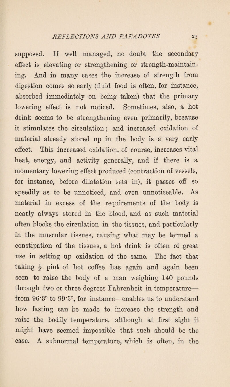 supposed. If well managed, no doubt the secondary effect is elevating or strengthening or strength-maintain¬ ing. And in many cases the increase of strength from digestion comes so early (fluid food is often, for instance, absorbed immediately on being taken) that the primary lowering effect is not noticed. Sometimes, also, a hot drink seems to be strengthening even primarily, because it stimulates the circulation; and increased oxidation of material already stored up in the body is a very early effect. This increased oxidation, of course, increases vital heat, energy, and activity generally, and if there is a momentary lowering effect produced (contraction of vessels, for instance, before dilatation sets in), it passes off so speedily as to be unnoticed, and even unnoticeable. As material in excess of the requirements of the body is nearly always stored in the blood, and as such material often blocks the circulation in the tissues, and particularly in the muscular tissues, causing what may be termed a constipation of the tissues, a hot drink is often of great use in setting up oxidation of the same. The fact that taking J- pint of hot coffee has again and again been seen to raise the body of a man weighing 140 pounds through two or three degrees Fahrenheit in temperature— from 96*3° to 99*5°, for instance—enables us to understand how fasting can be made to increase the strength and raise the bodily temperature, although at first sight it might have seemed impossible that such should be the case. A subnormal temperature, which is often, in the