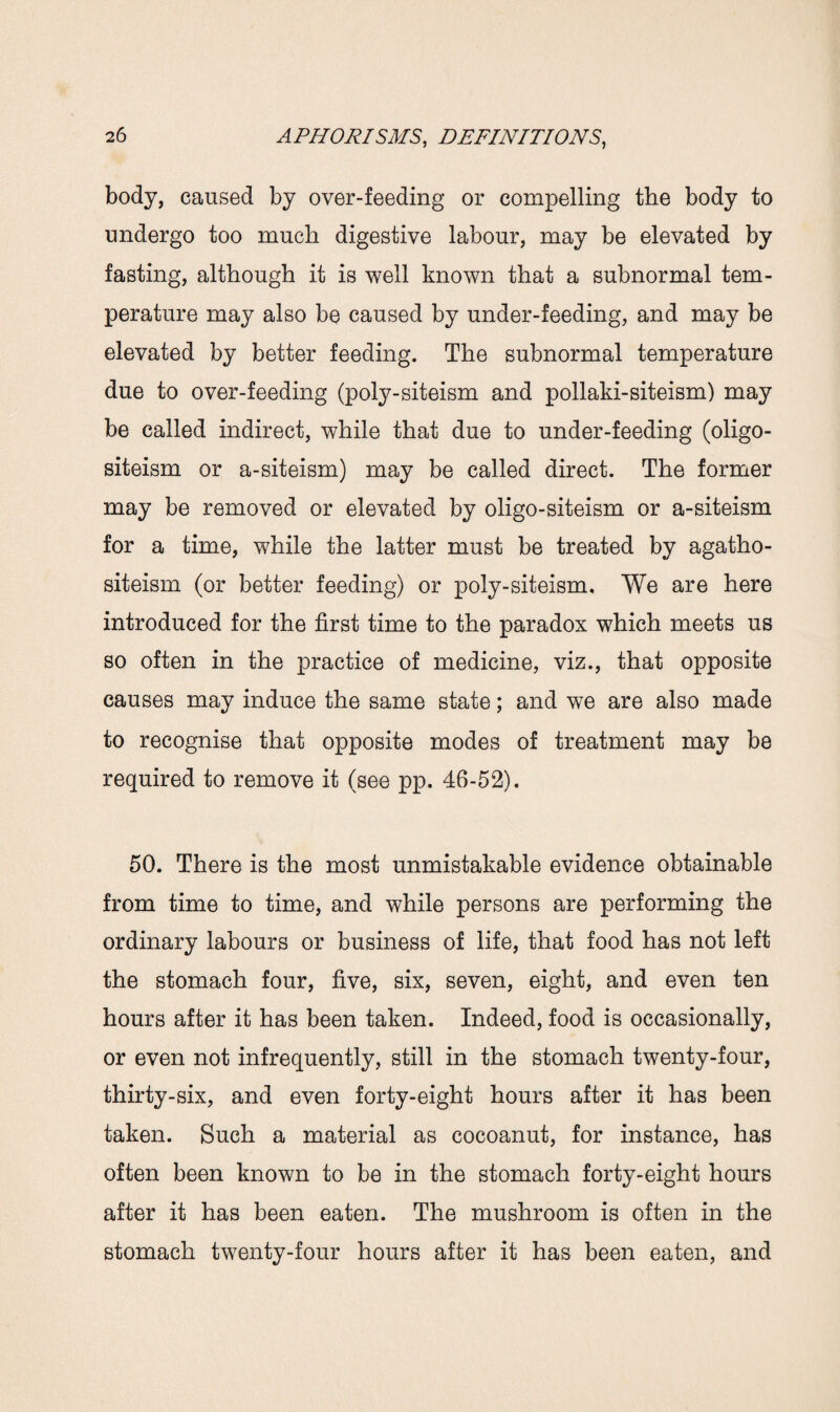 body, caused by over-feeding or compelling the body to undergo too much digestive labour, may be elevated by fasting, although it is well known that a subnormal tem¬ perature may also be caused by under-feeding, and may be elevated by better feeding. The subnormal temperature due to over-feeding (poly-siteism and pollaki-siteism) may be called indirect, while that due to under-feeding (oligo- siteism or a-siteism) may be called direct. The former may be removed or elevated by oligo-siteism or a-siteism for a time, while the latter must be treated by agatho- siteism (or better feeding) or poly-siteism. We are here introduced for the first time to the paradox which meets us so often in the practice of medicine, viz., that opposite causes may induce the same state; and we are also made to recognise that opposite modes of treatment may be required to remove it (see pp. 46-52). 50. There is the most unmistakable evidence obtainable from time to time, and while persons are performing the ordinary labours or business of life, that food has not left the stomach four, five, six, seven, eight, and even ten hours after it has been taken. Indeed, food is occasionally, or even not infrequently, still in the stomach twenty-four, thirty-six, and even forty-eight hours after it has been taken. Such a material as cocoanut, for instance, has often been known to be in the stomach forty-eight hours after it has been eaten. The mushroom is often in the stomach twenty-four hours after it has been eaten, and