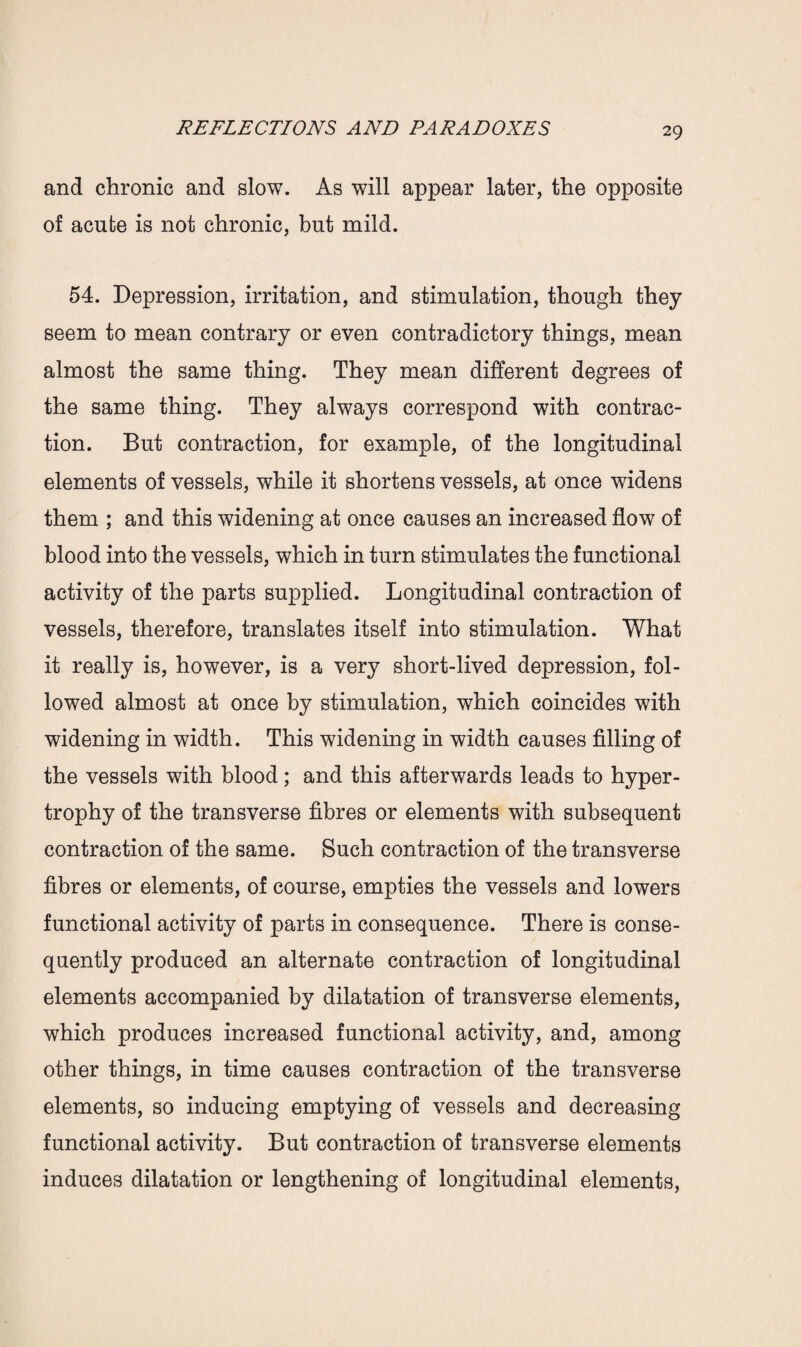 and chronic and slow. As will appear later, the opposite of acute is not chronic, but mild. 54. Depression, irritation, and stimulation, though they seem to mean contrary or even contradictory things, mean almost the same thing. They mean different degrees of the same thing. They always correspond with contrac¬ tion. But contraction, for example, of the longitudinal elements of vessels, while it shortens vessels, at once widens them ; and this widening at once causes an increased flow of blood into the vessels, which in turn stimulates the functional activity of the parts supplied. Longitudinal contraction of vessels, therefore, translates itself into stimulation. What it really is, however, is a very short-lived depression, fol¬ lowed almost at once by stimulation, which coincides with widening in width. This widening in width causes filling of the vessels with blood; and this afterwards leads to hyper¬ trophy of the transverse fibres or elements with subsequent contraction of the same. Such contraction of the transverse fibres or elements, of course, empties the vessels and lowers functional activity of parts in consequence. There is conse¬ quently produced an alternate contraction of longitudinal elements accompanied by dilatation of transverse elements, which produces increased functional activity, and, among other things, in time causes contraction of the transverse elements, so inducing emptying of vessels and decreasing functional activity. But contraction of transverse elements induces dilatation or lengthening of longitudinal elements,