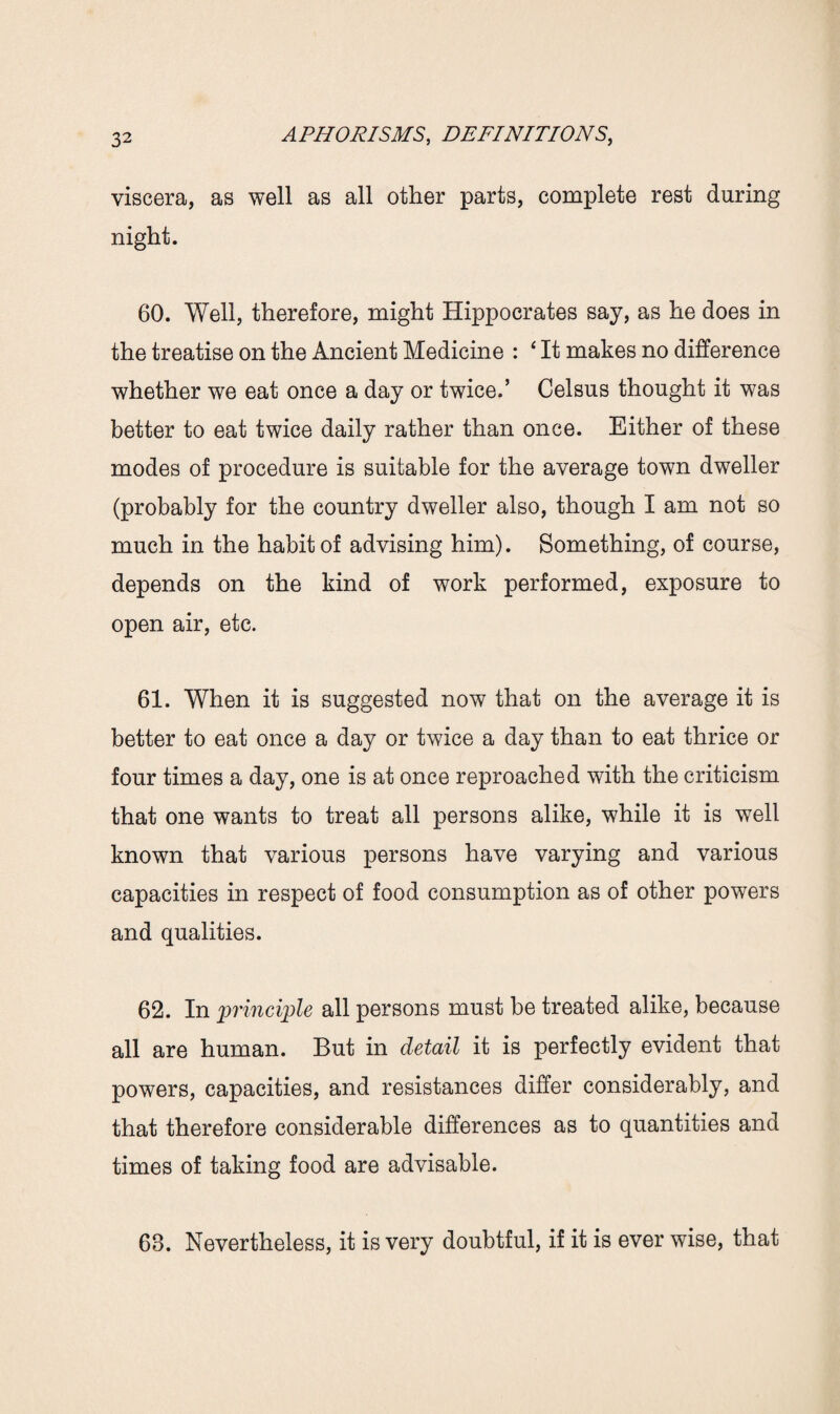 viscera, as well as all other parts, complete rest during night. 60. Well, therefore, might Hippocrates say, as he does in the treatise on the Ancient Medicine : ‘ It makes no difference whether we eat once a day or twice.’ Celsus thought it was better to eat twice daily rather than once. Either of these modes of procedure is suitable for the average town dweller (probably for the country dweller also, though I am not so much in the habit of advising him). Something, of course, depends on the kind of work performed, exposure to open air, etc. 61. When it is suggested now that on the average it is better to eat once a day or twice a day than to eat thrice or four times a day, one is at once reproached with the criticism that one wants to treat all persons alike, while it is well known that various persons have varying and various capacities in respect of food consumption as of other powers and qualities. 62. In principle all persons must be treated alike, because all are human. But in detail it is perfectly evident that powers, capacities, and resistances differ considerably, and that therefore considerable differences as to quantities and times of taking food are advisable. 68. Nevertheless, it is very doubtful, if it is ever wise, that