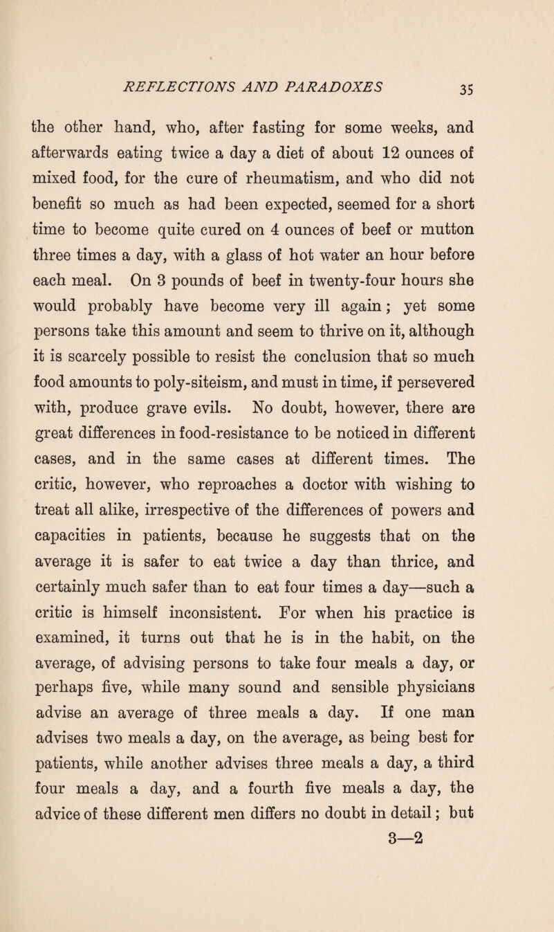 the other hand, who, after fasting for some weeks, and afterwards eating twice a day a diet of about 12 ounces of mixed food, for the cure of rheumatism, and who did not benefit so much as had been expected, seemed for a short time to become quite cured on 4 ounces of beef or mutton three times a day, with a glass of hot water an hour before each meal. On 3 pounds of beef in twenty-four hours she would probably have become very ill again; yet some persons take this amount and seem to thrive on it, although it is scarcely possible to resist the conclusion that so much food amounts to poly-siteism, and must in time, if persevered with, produce grave evils. No doubt, however, there are great differences in food-resistance to be noticed in different cases, and in the same cases at different times. The critic, however, who reproaches a doctor with wishing to treat all alike, irrespective of the differences of powers and capacities in patients, because he suggests that on the average it is safer to eat twice a day than thrice, and certainly much safer than to eat four times a day—such a critic is himself inconsistent. For when his practice is examined, it turns out that he is in the habit, on the average, of advising persons to take four meals a day, or perhaps five, while many sound and sensible physicians advise an average of three meals a day. If one man advises two meals a day, on the average, as being best for patients, while another advises three meals a day, a third four meals a day, and a fourth five meals a day, the advice of these different men differs no doubt in detail; but 3—2