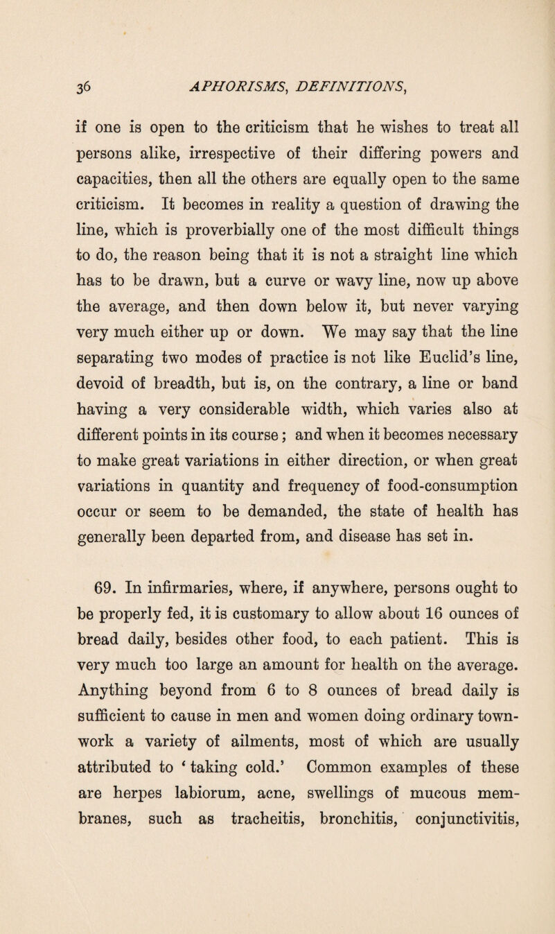 if one is open to the criticism that he wishes to treat all persons alike, irrespective of their differing powers and capacities, then all the others are equally open to the same criticism. It becomes in reality a question of drawing the line, which is proverbially one of the most difficult things to do, the reason being that it is not a straight line which has to be drawn, but a curve or wavy line, now up above the average, and then down below it, but never varying very much either up or down. We may say that the line separating two modes of practice is not like Euclid’s line, devoid of breadth, but is, on the contrary, a line or band having a very considerable width, which varies also at different points in its course; and when it becomes necessary to make great variations in either direction, or when great variations in quantity and frequency of food-consumption occur or seem to be demanded, the state of health has generally been departed from, and disease has set in. 69. In infirmaries, where, if anywhere, persons ought to be properly fed, it is customary to allow about 16 ounces of bread daily, besides other food, to each patient. This is very much too large an amount for health on the average. Anything beyond from 6 to 8 ounces of bread daily is sufficient to cause in men and women doing ordinary town- work a variety of ailments, most of which are usually attributed to * taking cold.’ Common examples of these are herpes labiorum, acne, swellings of mucous mem¬ branes, such as tracheitis, bronchitis, conjunctivitis,
