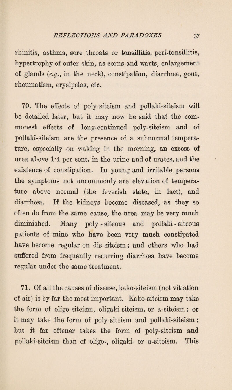 rhinitis, asthma, sore throats or tonsillitis, peri-tonsillitis, hypertrophy of outer skin, as corns and warts, enlargement of glands (e.g., in the neck), constipation, diarrhoea, gout, rheumatism, erysipelas, etc. 70. The effects of poly-siteism and pollaki-siteism will be detailed later, but it may now be said that the com¬ monest effects of long-continued poly-siteism and of pollaki-siteism are the presence of a subnormal tempera¬ ture, especially on waking in the morning, an excess of urea above 1*4 per cent, in the urine and of urates, and the existence of constipation. In young and irritable persons the symptoms not uncommonly are elevation of tempera¬ ture above normal (the feverish state, in fact), and diarrhoea. If the kidneys become diseased, as they so often do from the same cause, the urea may be very much diminished. Many poly - siteous and pollaki - siteous patients of mine who have been very much constipated have become regular on dis-siteism; and others w7ho had suffered from frequently recurring diarrhoea have become regular under the same treatment. 71. Of all the causes of disease, kako-siteism (not vitiation of air) is by far the most important. Kako-siteism may take the form of oligo-siteism, oligaki-siteism, or a-siteism; or it may take the form of poly-siteism and pollaki-siteism ; but it far oftener takes the form of poly-siteism and pollaki-siteism than of oligo-, oligaki- or a-siteism. This