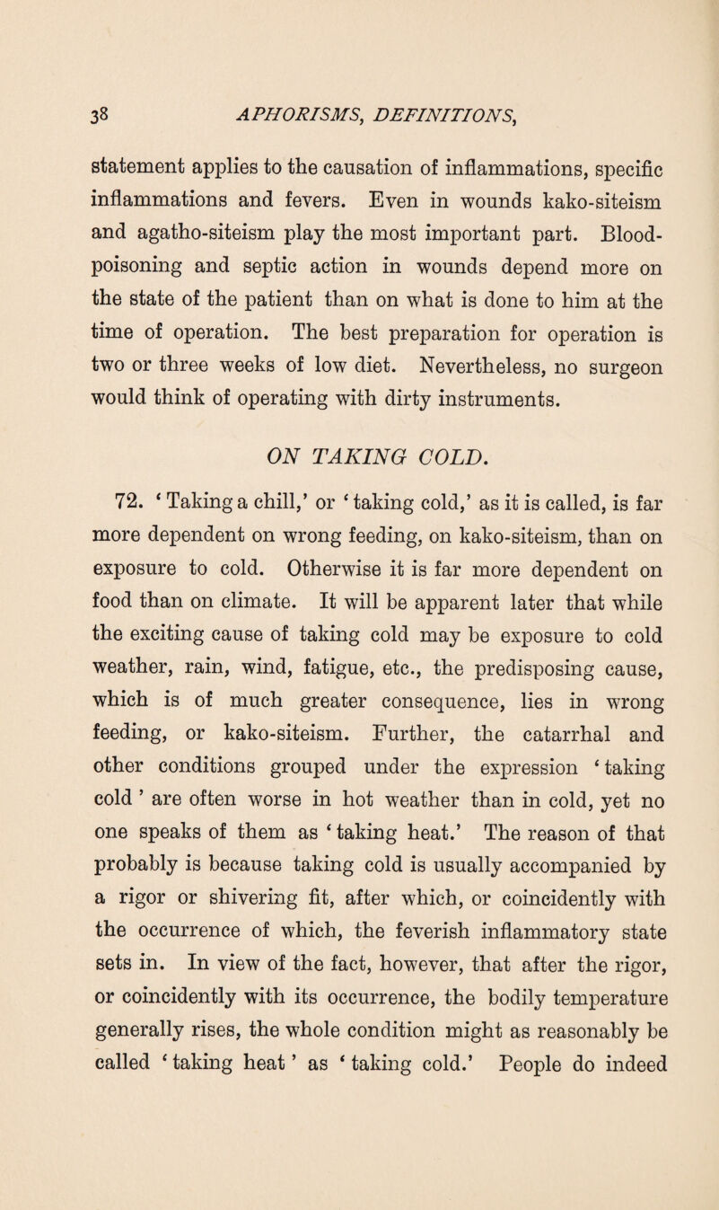 statement applies to the causation of inflammations, specific inflammations and fevers. Even in wounds kako-siteism and agatho-siteism play the most important part. Blood- poisoning and septic action in wounds depend more on the state of the patient than on what is done to him at the time of operation. The best preparation for operation is two or three weeks of low diet. Nevertheless, no surgeon would think of operating with dirty instruments. ON TAKING COLD. 72. ‘ Taking a chill,’ or ‘ taking cold,’ as it is called, is far more dependent on wrong feeding, on kako-siteism, than on exposure to cold. Otherwise it is far more dependent on food than on climate. It will be apparent later that while the exciting cause of taking cold may be exposure to cold weather, rain, wind, fatigue, etc., the predisposing cause, which is of much greater consequence, lies in wrong feeding, or kako-siteism. Further, the catarrhal and other conditions grouped under the expression ‘ taking cold ’ are often worse in hot weather than in cold, yet no one speaks of them as ‘taking heat.’ The reason of that probably is because taking cold is usually accompanied by a rigor or shivering fit, after which, or coincidently with the occurrence of which, the feverish inflammatory state sets in. In view of the fact, however, that after the rigor, or coincidently with its occurrence, the bodily temperature generally rises, the whole condition might as reasonably be called ‘ taking heat ’ as ‘ taking cold.’ People do indeed