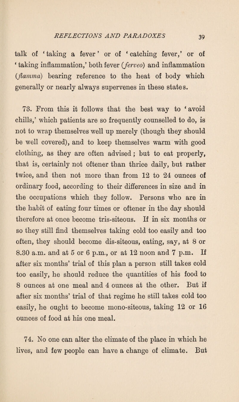 talk of ‘taking a fever’ or of ‘catching fever,’ or of ‘ taking inflammation,’ both fever (ferveo) and inflammation (flamma) bearing reference to the heat of body which generally or nearly always supervenes in these states. 78. From this it follows that the best way to ‘avoid chills,’ which patients are so frequently counselled to do, is not to wrap themselves well up merely (though they should be well covered), and to keep themselves warm with good clothing, as they are often advised; but to eat properly, that is, certainly not oftener than thrice daily, but rather twice, and then not more than from 12 to 24 ounces of ordinary food, according to their differences in size and in the occupations which they follow. Persons who are in the habit of eating four times or oftener in the day should therefore at once become tris-siteous. If in six months or so they still find themselves taking cold too easily and too often, they should become dis-siteous, eating, say, at 8 or 8.30 a.m. and at 5 or 6 p.m., or at 12 noon and 7 p.m. If after six months’ trial of this plan a person still takes cold too easily, he should reduce the quantities of his food to 8 ounces at one meal and 4 ounces at the other. But if after six months’ trial of that regime he still takes cold too easily, he ought to become mono-siteous, taking 12 or 16 ounces of food at his one meal. 74. No one can alter the climate of the place in which he lives, and few people can have a change of climate. But