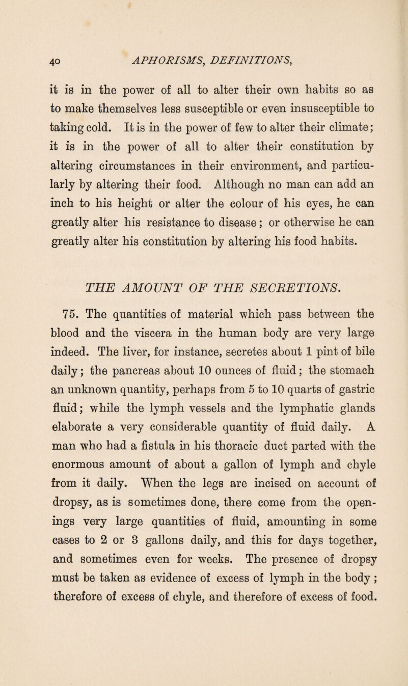 it is in the power of all to alter their own habits so as to make themselves less susceptible or even insusceptible to taking cold. It is in the power of few to alter their climate; it is in the power of all to alter their constitution by altering circumstances in their environment, and particu¬ larly by altering their food. Although no man can add an inch to his height or alter the colour of his eyes, he can greatly alter his resistance to disease ; or otherwise he can greatly alter his constitution by altering his food habits. THE AMOUNT OF THE SECRETIONS. 75. The quantities of material which pass between the blood and the viscera in the human body are very large indeed. The liver, for instance, secretes about 1 pint of bile daily; the pancreas about 10 ounces of fluid; the stomach an unknown quantity, perhaps from 5 to 10 quarts of gastric fluid; while the lymph vessels and the lymphatic glands elaborate a very considerable quantity of fluid daily. A man who had a fistula in his thoracic duct parted with the enormous amount of about a gallon of lymph and chyle from it daily. When the legs are incised on account of dropsy, as is sometimes done, there come from the open¬ ings very large quantities of fluid, amounting in some cases to 2 or 8 gallons daily, and this for days together, and sometimes even for weeks. The presence of dropsy must be taken as evidence of excess of lymph in the body; therefore of excess of chyle, and therefore of excess of food.