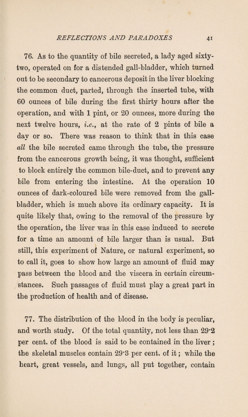 76. As to the quantity of bile secreted, a lady aged sixty- two, operated on for a distended gall-bladder, which turned out to be secondary to cancerous deposit in the liver blocking the common duct, parted, through the inserted tube, with 60 ounces of bile during the first thirty hours after the operation, and with 1 pint, or 20 ounces, more during the next twelve hours, i.e., at the rate of 2 pints of bile a day or so. There was reason to think that in this case all the bile secreted came through the tube, the pressure from the cancerous growth being, it was thought, sufficient to block entirely the common bile-duct, and to prevent any bile from entering the intestine. At the operation 10 ounces of dark-coloured bile were removed from the gall¬ bladder, which is much above its ordinary capacity. It is quite likely that, owing to the removal of the pressure by the operation, the liver was in this case induced to secrete for a time an amount of bile larger than is usual. But still, this experiment of Nature, or natural experiment, so to call it, goes to show how large an amount of fluid may pass between the blood and the viscera in certain circum¬ stances. Such passages of fluid must play a great part in the production of health and of disease. 77. The distribution of the blood in the body is peculiar, and worth study. Of the total quantity, not less than 29*2 per cent, of the blood is said to be contained in the liver; the skeletal muscles contain 29*3 per cent, of it; while the heart, great vessels, and lungs, all put together, contain