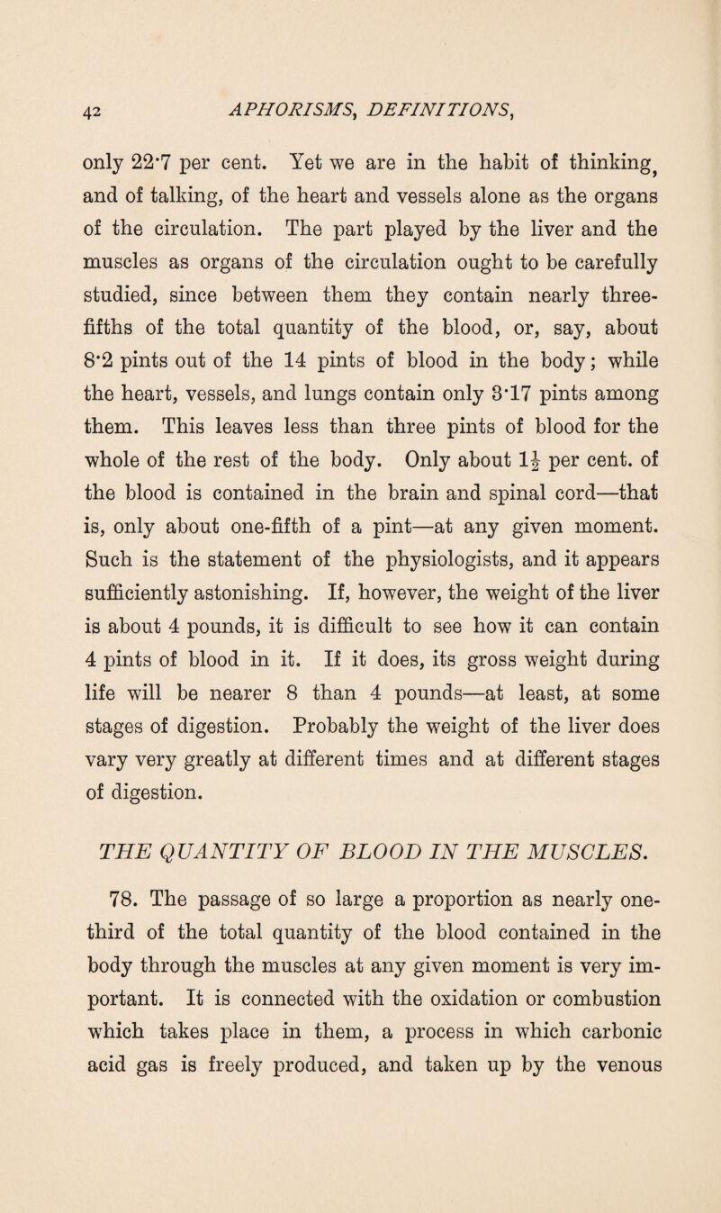 only 22*7 per cent. Yet we are in the habit of thinking^ and of talking, of the heart and vessels alone as the organs of the circulation. The part played by the liver and the muscles as organs of the circulation ought to be carefully studied, since between them they contain nearly three- fifths of the total quantity of the blood, or, say, about 8*2 pints out of the 14 pints of blood in the body; while the heart, vessels, and lungs contain only 8*17 pints among them. This leaves less than three pints of blood for the whole of the rest of the body. Only about 1J per cent, of the blood is contained in the brain and spinal cord—that is, only about one-fifth of a pint—at any given moment. Such is the statement of the physiologists, and it appears sufficiently astonishing. If, however, the weight of the liver is about 4 pounds, it is difficult to see how it can contain 4 pints of blood in it. If it does, its gross weight during life will be nearer 8 than 4 pounds—at least, at some stages of digestion. Probably the weight of the liver does vary very greatly at different times and at different stages of digestion. THE QUANTITY OF BLOOD IN THE MUSCLES. 78. The passage of so large a proportion as nearly one- third of the total quantity of the blood contained in the body through the muscles at any given moment is very im¬ portant. It is connected with the oxidation or combustion which takes place in them, a process in which carbonic acid gas is freely produced, and taken up by the venous