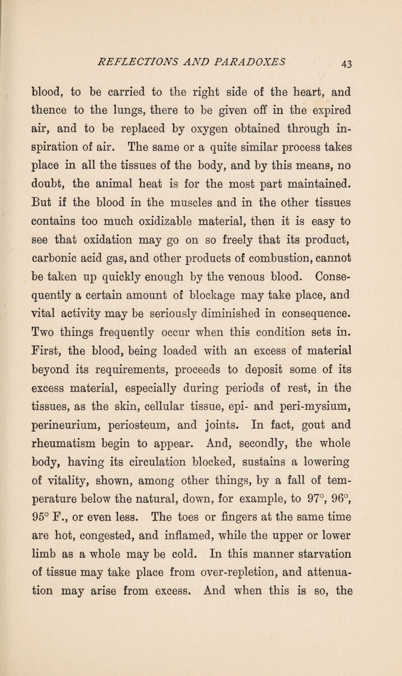 blood, to be carried to the right side of the heart, and thence to the lungs, there to be given off in the expired air, and to be replaced by oxygen obtained through in¬ spiration of air. The same or a quite similar process takes place in all the tissues of the body, and by this means, no doubt, the animal heat is for the most part maintained. But if the blood in the muscles and in the other tissues contains too much oxidizable material, then it is easy to see that oxidation may go on so freely that its product, carbonic acid gas, and other products of combustion, cannot be taken up quickly enough by the venous blood. Conse¬ quently a certain amount of blockage may take place, and vital activity may be seriously diminished in consequence. Two things frequently occur when this condition sets in. First, the blood, being loaded with an excess of material beyond its requirements, proceeds to deposit some of its excess material, especially during periods of rest, in the tissues, as the skin, cellular tissue, epi- and peri-mysium, perineurium, periosteum, and joints. In fact, gout and rheumatism begin to appear. And, secondly, the whole body, having its circulation blocked, sustains a lowering of vitality, shown, among other things, by a fall of tem¬ perature below the natural, down, for example, to 97°, 96°, 95° F., or even less. The toes or fingers at the same time are hot, congested, and inflamed, while the upper or lower limb as a whole may be cold. In this manner starvation of tissue may take place from over-repletion, and attenua¬ tion may arise from excess. And when this is so, the
