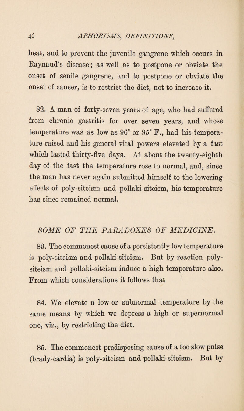 heat, and to prevent the juvenile gangrene which occurs in Raynaud’s disease; as well as to postpone or obviate the onset of senile gangrene, and to postpone or obviate the onset of cancer, is to restrict the diet, not to increase it. 82. A man of forty-seven years of age, who had suffered from chronic gastritis for over seven years, and whose temperature was as low as 96° or 95° F., had his tempera¬ ture raised and his general vital powers elevated by a fast which lasted thirty-five days. At about the twenty-eighth day of the fast the temperature rose to normal, and, since the man has never again submitted himself to the lowering effects of poly-siteism and pollaki-siteism, his temperature has since remained normal. SOME OF THE PARADOXES OF MEDICINE. 83. The commonest cause of a persistently low temperature is poly-siteism and pollaki-siteism. But by reaction poly- siteism and pollaki-siteism induce a high temperature also. From which considerations it follows that 84. We elevate a low or subnormal temperature by the same means by which we depress a high or supernormal one, viz., by restricting the diet. 85. The commonest predisposing cause of a too slow pulse (brady-cardia) is poly-siteism and pollaki-siteism. But by