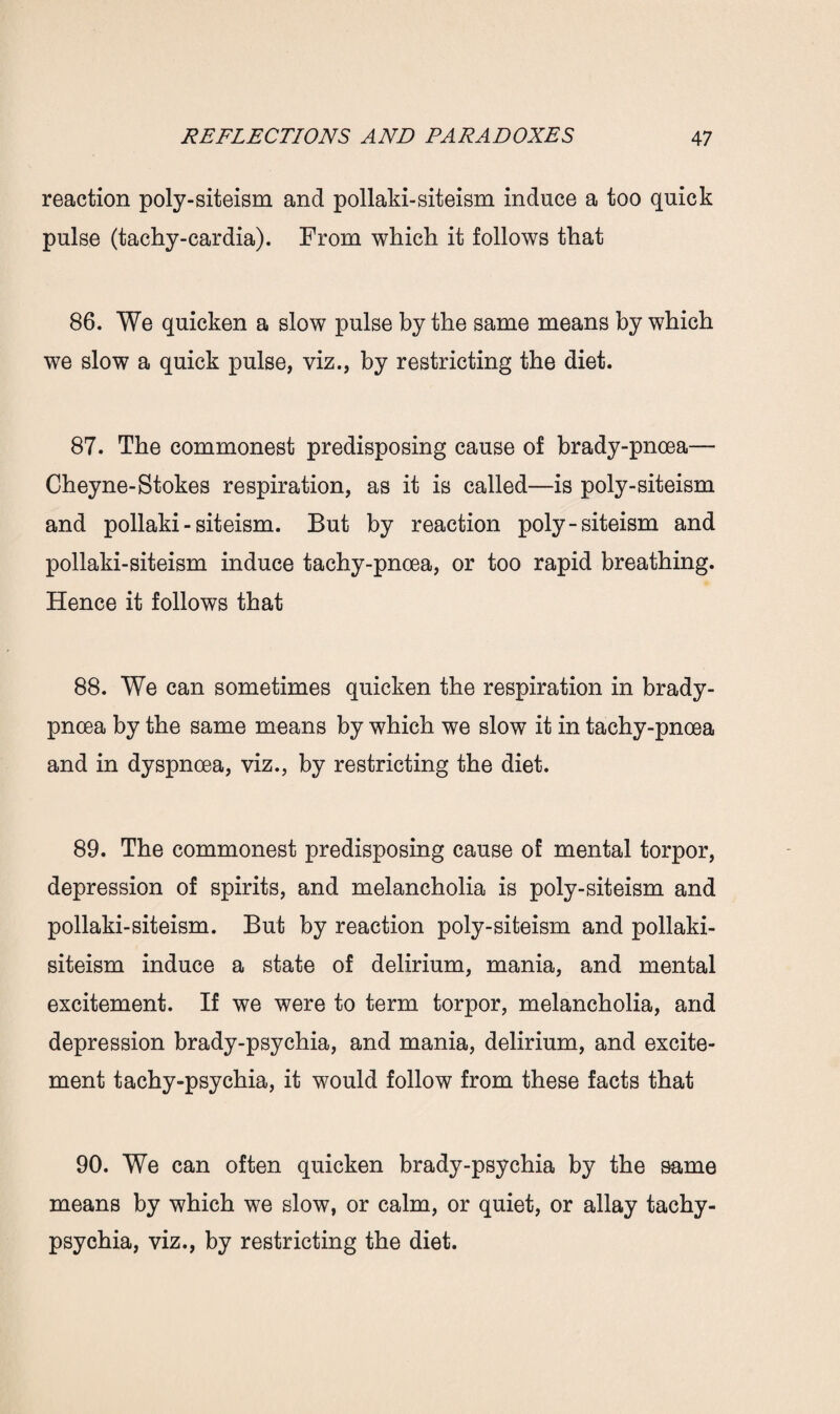 reaction poly-siteism and pollaki-siteism induce a too quick pulse (tachy-cardia). From which it follows that 86. We quicken a slow pulse by the same means by which we slow a quick pulse, viz., by restricting the diet. 87. The commonest predisposing cause of brady-pnoea— Cheyne-Stokes respiration, as it is called—is poly-siteism and pollaki-siteism. But by reaction poly-siteism and pollaki-siteism induce tachy-pnoea, or too rapid breathing. Hence it follows that 88. We can sometimes quicken the respiration in brady- pnoea by the same means by which we slow it in tachy-pnoea and in dyspnoea, viz., by restricting the diet. 89. The commonest predisposing cause of mental torpor, depression of spirits, and melancholia is poly-siteism and pollaki-siteism. But by reaction poly-siteism and pollaki- siteism induce a state of delirium, mania, and mental excitement. If we were to term torpor, melancholia, and depression brady-psychia, and mania, delirium, and excite¬ ment tachy-psychia, it would follow from these facts that 90. We can often quicken brady-psychia by the same means by which we slow, or calm, or quiet, or allay tachy- psychia, viz., by restricting the diet.