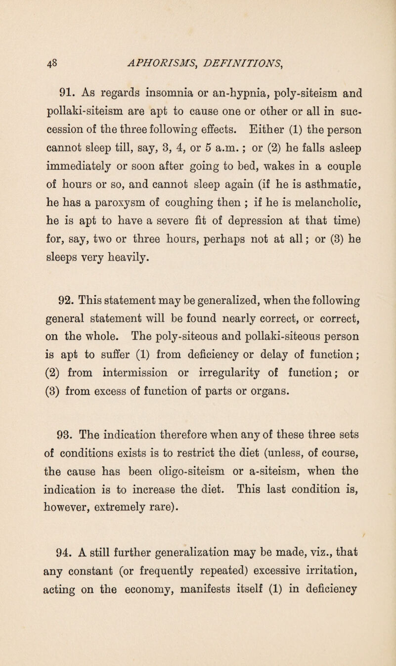 91. As regards insomnia or an-hypnia, poly-siteism and pollaki-siteism are apt to cause one or other or all in suc¬ cession of the three following effects. Either (1) the person cannot sleep till, say, 3, 4, or 5 a.m.; or (2) he falls asleep immediately or soon after going to bed, wakes in a couple of hours or so, and cannot sleep again (if he is asthmatic, he has a paroxysm of coughing then ; if he is melancholic, he is apt to have a severe fit of depression at that time) for, say, two or three hours, perhaps not at all; or (3) he sleeps very heavily. 92. This statement may be generalized, when the following general statement will be found nearly correct, or correct, on the whole. The poly-siteous and pollaki-siteous person is apt to suffer (1) from deficiency or delay of function; (2) from intermission or irregularity of function; or (3) from excess of function of parts or organs. 93. The indication therefore when any of these three sets of conditions exists is to restrict the diet (unless, of course, the cause has been oligo-siteism or a-siteism, when the indication is to increase the diet. This last condition is, however, extremely rare). 94. A still further generalization may be made, viz., that any constant (or frequently repeated) excessive irritation, acting on the economy, manifests itself (1) in deficiency