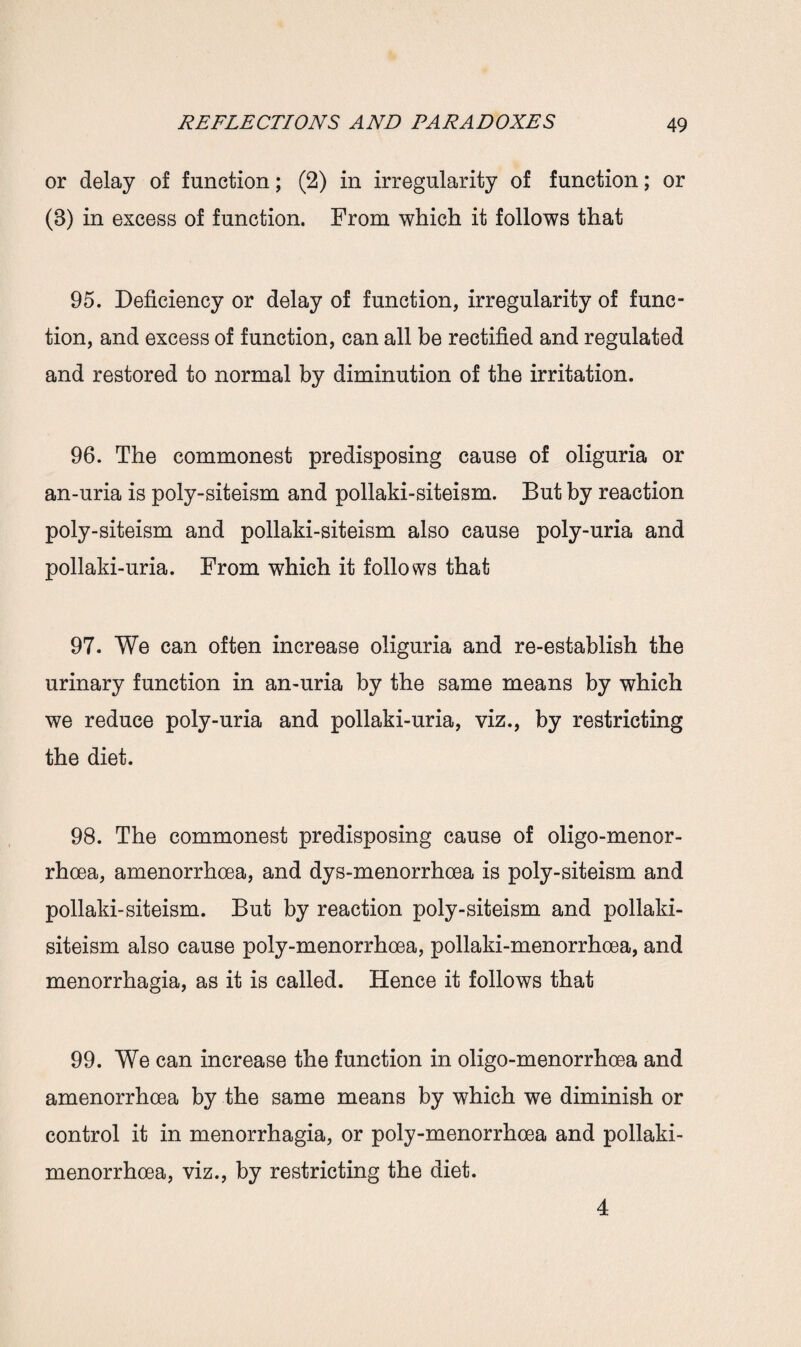 or delay of function; (2) in irregularity of function; or (8) in excess of function. From which it follows that 95. Deficiency or delay of function, irregularity of func¬ tion, and excess of function, can all be rectified and regulated and restored to normal by diminution of the irritation. 96. The commonest predisposing cause of oliguria or an-uria is poly-siteism and pollaki-siteism. But by reaction poly-siteism and pollaki-siteism also cause poly-uria and pollaki-uria. From which it follows that 97. We can often increase oliguria and re-establish the urinary function in an-uria by the same means by which we reduce poly-uria and pollaki-uria, viz., by restricting the diet. 98. The commonest predisposing cause of oligo-menor- rhcea, amenorrhoea, and dys-menorrhoea is poly-siteism and pollaki-siteism. But by reaction poly-siteism and pollaki- siteism also cause poly-menorrhoea, pollaki-menorrhoea, and menorrhagia, as it is called. Hence it follows that 99. We can increase the function in oligo-menorrhoea and amenorrhoea by the same means by which we diminish or control it in menorrhagia, or poly-menorrhoea and pollaki- menorrhoea, viz., by restricting the diet. 4