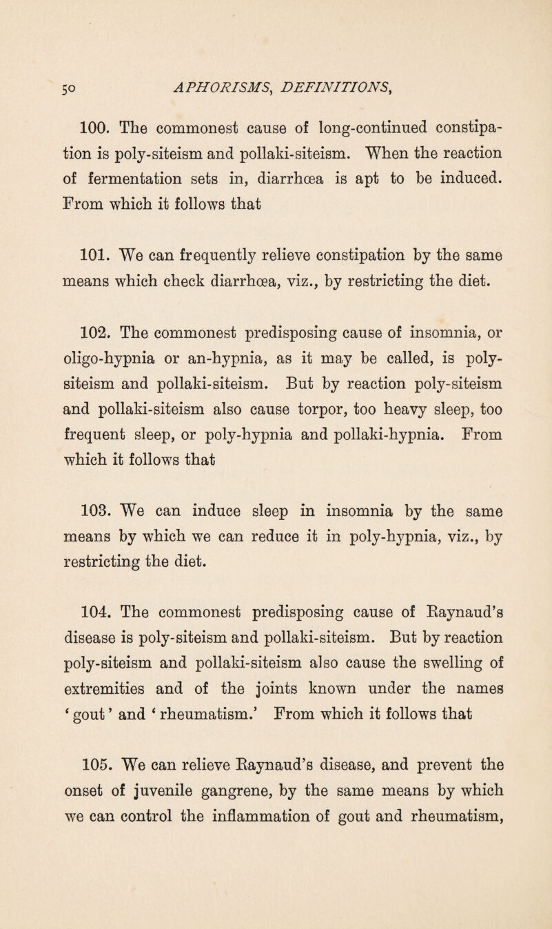 100. The commonest cause of long-continued constipa¬ tion is poly-siteism and pollaki-siteism. When the reaction of fermentation sets in, diarrhoea is apt to be induced. From which it follows that 101. We can frequently relieve constipation by the same means which check diarrhoea, viz., by restricting the diet. 102. The commonest predisposing cause of insomnia, or oligo-hypnia or an-hypnia, as it may be called, is poly- siteism and pollaki-siteism. But by reaction poly-siteism and pollaki-siteism also cause torpor, too heavy sleep, too frequent sleep, or poly-hypnia and pollaki-hypnia. From which it follows that 103. We can induce sleep in insomnia by the same means by which we can reduce it in poly-hypnia, viz., by restricting the diet. 104. The commonest predisposing cause of Raynaud’s disease is poly-siteism and pollaki-siteism. But by reaction poly-siteism and pollaki-siteism also cause the swelling of extremities and of the joints known under the names ‘ gout ’ and ‘ rheumatism.’ From which it follows that 105. We can relieve Raynaud’s disease, and prevent the onset of juvenile gangrene, by the same means by which we can control the inflammation of gout and rheumatism,