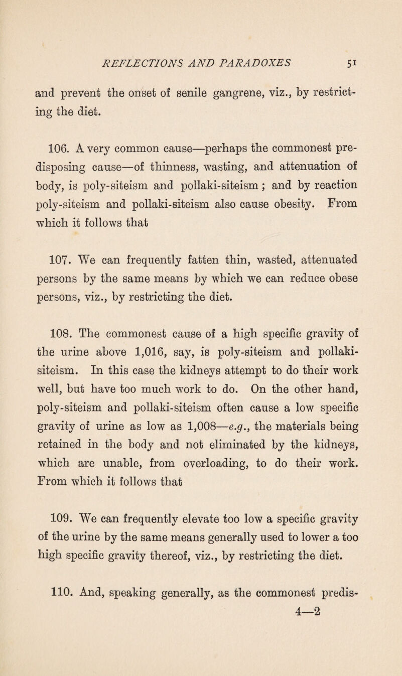 and prevent the onset of senile gangrene, viz., by restrict¬ ing the diet. 106. A very common cause—perhaps the commonest pre¬ disposing cause—of thinness, wasting, and attenuation of body, is poly-siteism and pollaki-siteism ; and by reaction poly-siteism and pollaki-siteism also cause obesity. From which it follows that 107. We can frequently fatten thin, wasted, attenuated persons by the same means by which we can reduce obese persons, viz., by restricting the diet. 108. The commonest cause of a high specific gravity of the urine above 1,016, say, is poly-siteism and pollaki- siteism. In this case the kidneys attempt to do their work well, but have too much work to do. On the other hand, poly-siteism and pollaki-siteism often cause a low specific gravity of urine as low as 1,008—e.#., the materials being retained in the body and not eliminated by the kidneys, which are unable, from overloading, to do their work. From which it follows that 109. We can frequently elevate too low a specific gravity of the urine by the same means generally used to lower a too high specific gravity thereof, viz., by restricting the diet. 110. And, speaking generally, as the commonest predis- 4—2