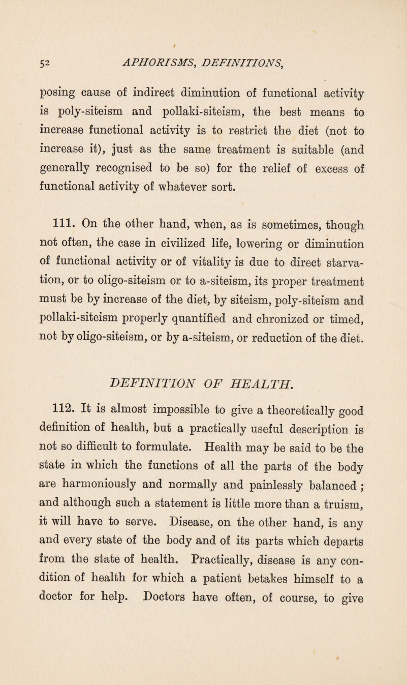 posing cause of indirect diminution of functional activity is poly-siteism and pollaki-siteism, the best means to increase functional activity is to restrict the diet (not to increase it), just as the same treatment is suitable (and generally recognised to be so) for the relief of excess of functional activity of whatever sort. 111. On the other hand, when, as is sometimes, though not often, the case in civilized life, lowering or diminution of functional activity or of vitality is due to direct starva¬ tion, or to oligo-siteism or to a-siteism, its proper treatment must be by increase of the diet, by siteism, poly-siteism and pollaki-siteism properly quantified and chronized or timed, not by oligo-siteism, or by a-siteism, or reduction of the diet. DEFINITION OF HEALTH. 112. It is almost impossible to give a theoretically good definition of health, but a practically useful description is not so difficult to formulate. Health may be said to be the state in which the functions of all the parts of the body are harmoniously and normally and painlessly balanced ; and although such a statement is little more than a truism, it will have to serve. Disease, on the other hand, is any and every state of the body and of its parts which departs from the state of health. Practically, disease is any con¬ dition of health for which a patient betakes himself to a doctor for help. Doctors have often, of course, to give