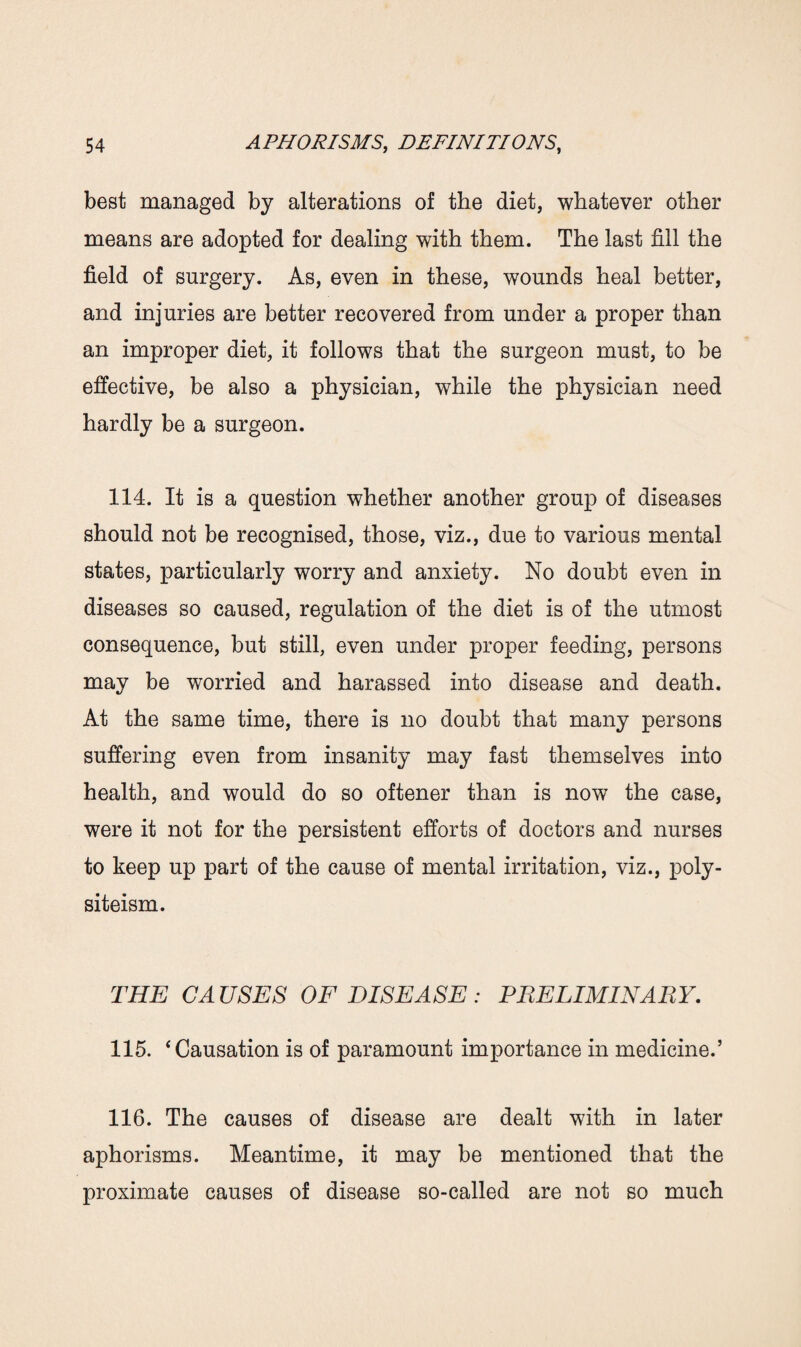 best managed by alterations of the diet, whatever other means are adopted for dealing with them. The last fill the field of surgery. As, even in these, wounds heal better, and injuries are better recovered from under a proper than an improper diet, it follows that the surgeon must, to be effective, be also a physician, while the physician need hardly be a surgeon. 114. It is a question whether another group of diseases should not be recognised, those, viz., due to various mental states, particularly worry and anxiety. No doubt even in diseases so caused, regulation of the diet is of the utmost consequence, but still, even under proper feeding, persons may be worried and harassed into disease and death. At the same time, there is no doubt that many persons suffering even from insanity may fast themselves into health, and would do so oftener than is now the case, were it not for the persistent efforts of doctors and nurses to keep up part of the cause of mental irritation, viz., poly- siteism. THE CAUSES OF DISEASE : PRELIMINARY. 115. ‘Causation is of paramount importance in medicine.’ 116. The causes of disease are dealt with in later aphorisms. Meantime, it may be mentioned that the proximate causes of disease so-called are not so much
